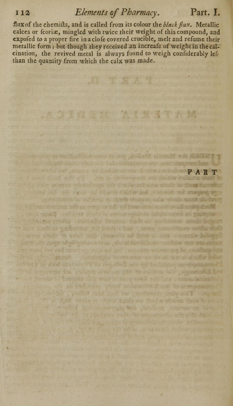 flnxof the chemiils, and is called from its colour the black fiux. Metallic calces or fcoriae, mingled with twice their weight of this compound, and expofed to a proper fire in aclofe covered crucible, melt and refume their metallic form ; but though they received an incrcafe of weight in the cal- cination, the revived metal is always found to weigh confiderably lef than the quantity from which the calx was made. PART