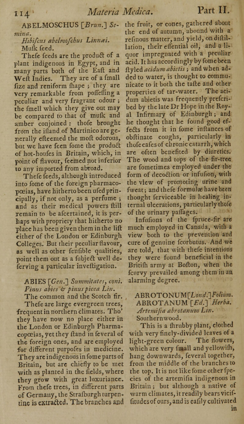 ABELMOSCHUS [Bruit.] Se- mi u a. Hibifcns abelmofchus Linnai. Mufk feed. Thefe feeds are the product of a plant indigenous in Egypt, and in many parts both of the Eaft and Weft Indies. They are of a fmall fize and reniform fhape ; they are very remarkable from pofleffing a peculiar and very fragrant odour ; the fmell which they give out may be compared to that of mufk and amber conjoined : thofe brought from the ifland of Martinico are ge- nerally efteemed the moft odorous, but we have feen fome the product of hot-houfes in Britain, which, in point of flavour, feemed not inferior 10 any imported from abroad. Thefe feeds, although introduced into fome of the foreign pharmaco- poeias, have hitherto been ufed prin- cipally, if not only, as a perfume j and as their medical powers ftill remain to be afcertained, it is per- haps with propriety that hitherto no place has been given them in the lift either of the London or Edinburgh Colleges. But their peculiar flavour, as well as other fenfible qualities, point them out as a fubjefb well de- ferving a particular inveftigation. Part II. the fruit, or cones, gathered about the end of autumn, abound with a refinous matter, and yield, ondiftil- lation, their eflential oil, and a li- quor impregnated with a peculiar acid. It has accordingly by fomebeen ftyled acidum abktis ; and when ad- ded to water, is thought to commu- nicate to it both the tafte and other properties of tar-water. The aci- dum abietis was frequently prefcri- bed by the late Dr Hope in the Roy- al Infirmary of Edinburgh ; and he thought that he found good ef- fects from it in fome in fiances of obftinate coughs, particularly in thofe cafes of chronic catarrh, which are often benefited by diuretics. ABIES {Gen.] Summitates, coni. Pinus abies b pinuspicea Lift. The common and the Scotch fir. Thefe are large evergreen trees, frequent in northern climates. Tho' ihey have now no place either in the London or Edinburgh Pharma- copoeias, yet they ftand in feveral of the foreign ones, and are employed for different purpofes in medicine. They are indigenous in fome parts of Britain, but are chiefly to be met with as planted in the fields, where they grow with great luxuriance. From thefe trees, in different parts of Germany, the Strafburgh turpen- tine is extracted. The branches and The wood and tops of the fir-tree are fometimes employed under the form of decoction or infuflon, with the view of promoting urine and fweat; and thefe formulae have been thought ferviceable in healing in- ternal ulcerations, particularly thofe of the urinary pafTages. Infufions of the fpruce-fir are much employed in Canada, with a view both to the prevention and cure of genuine fcorbutus. And we are told, that with thefe intentions they were found beneficial in the Britifh army at Bofton, when the fcurvy prevailed among them in an alarming degree. ABROTONUM[Lo?;^.]fo/«OT- ABROTANUM {Ed.] Herba. Artemifia abrotanum Lin. Southernwood. This is a fhrubby plant, clothed with very finely-divided leaves of a light-green colour. The flowers, which are very fmall and yellowifh, hang downwards, feveral together, from the middle of the branches to the top. It is not like fome other fpe- cies of the artemifia indigenous in Britain; but although a native of warm climates, it readily bears vicif- fitudesofours,and is eafily cultivated in