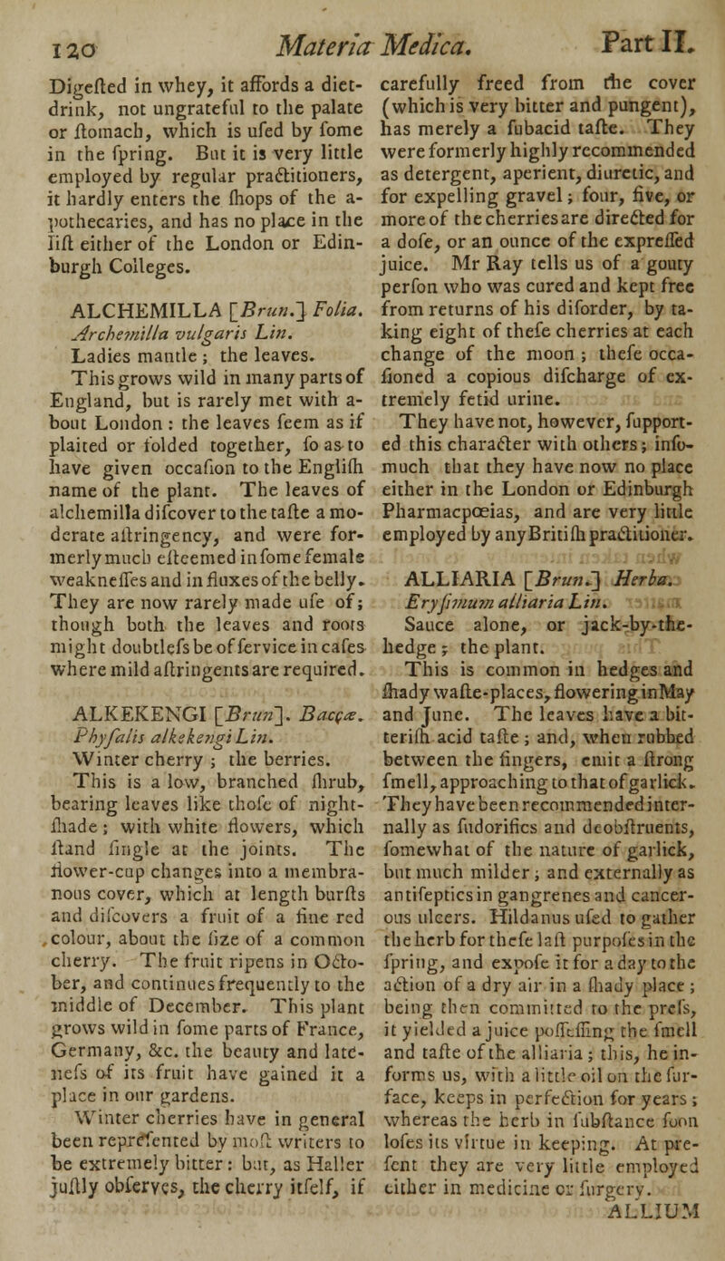 Digefted in whey, it affords a diet- drink, not ungrateful to the palate or Aomach, which is ufed by fome in the fpring. But it is very little employed by regular practitioners, it hardly enters the fhops of the a- pothecaries, and has no place in the lift either of the London or Edin- burgh Colleges. ALCHEMILLA [£/*».} Folia. Archemilla vulgaris Lin. Ladies mantle ; the leaves. This grows wild in many parts of England, but is rarely met with a- bout London : the leaves feem as if plaited or folded together, foas-to have given occafion to the Englifh name of the plant. The leaves of alchemilla difcover to the tafte a mo- derate aitringency, and were for- merlymucb efteemedinfomefemals weakneffes and in fluxes of the belly. They are now rarely made ufe of; though both the leaves and roots might doubtlefs be offervice in cafes where mild aftringents are required. ALKEKENGI [£/■«»]. Bacgx. thyfalis alkekengiLin. Winter cherry ; the berries. This is a low, branched ihrub, bearing leaves like thofe of night- fhade ; with white flowers, which ftand fmgle at the joints. The flower-cup changes into a membra- nous cover, which at length burfts and difcovers a fruit of a flue red ,colour, about the iize of a common cherry. The fruit ripens in Octo- ber, and continues frequently to the middle of December. This plant grows wild in fome parts of France, Germany, &c. the beauty and latC- nefs of its fruit have gained it a place in our gardens. Winter cherries have in general been represented by moll writers to be extremely bitter: bat, as Haller juflly oblerygs, die cherry itfelf, if Materia: Medica. PartIL carefully freed from the cover (which is very bitter and pungent), has merely a fubacid tafte. They were formerly highly recommended as detergent, aperient, diuretic, and for expelling gravel; four, five, or more of the cherries are directed for a dofe, or an ounce of the exprefled juice. Mr Ray tells us of a gouty perfon who was cured and kept free from returns of his diforder, by ta- king eight of thefe cherries at each change of the moon ; thefe occa- floned a copious difcharge of ex- tremely fetid urine. They have not, however, fupport- ed this character with others; info- much that they have now no place either in the London or Edinburgh Pharmacpceias, and are very little employed by anyBritifhpra&itioner. ALLIARIA IBrutu] Herba. Eryj'unum alliaria Lin. Sauce alone, or jack-by-the- hedge; the plant. This is common in hedges and fliady wafte-places, flowering inMay and June. The leaves have a bit- terifh acid tafle ; and, when rubbed between the fingers, emit a ftrong fmell, approaching to that of garlick.. They have been recommended inter- nally as fudorifics and dcobflruents, fomewhat of the nature of garlick, but much milder ; and externally as antifepticsin gangrenes and cancer- ous ulcers. Hildanusufed to gather the herb for thefe laft purpofesin the fpring, and expofc it for a day to the action of a dry air in a fhady place ; being then committed to the pre Is, it yielded a juice poiTcflinK the fmell and tafte of the alliaria ; this, he in- forms us, with a little oil on the fur- face, keeps in perfection for years; whereas the herb in fubftance foon lofes its virtue in keeping. At pre- fent they are very little employed either in medicine cr furgerv. ALLIUM