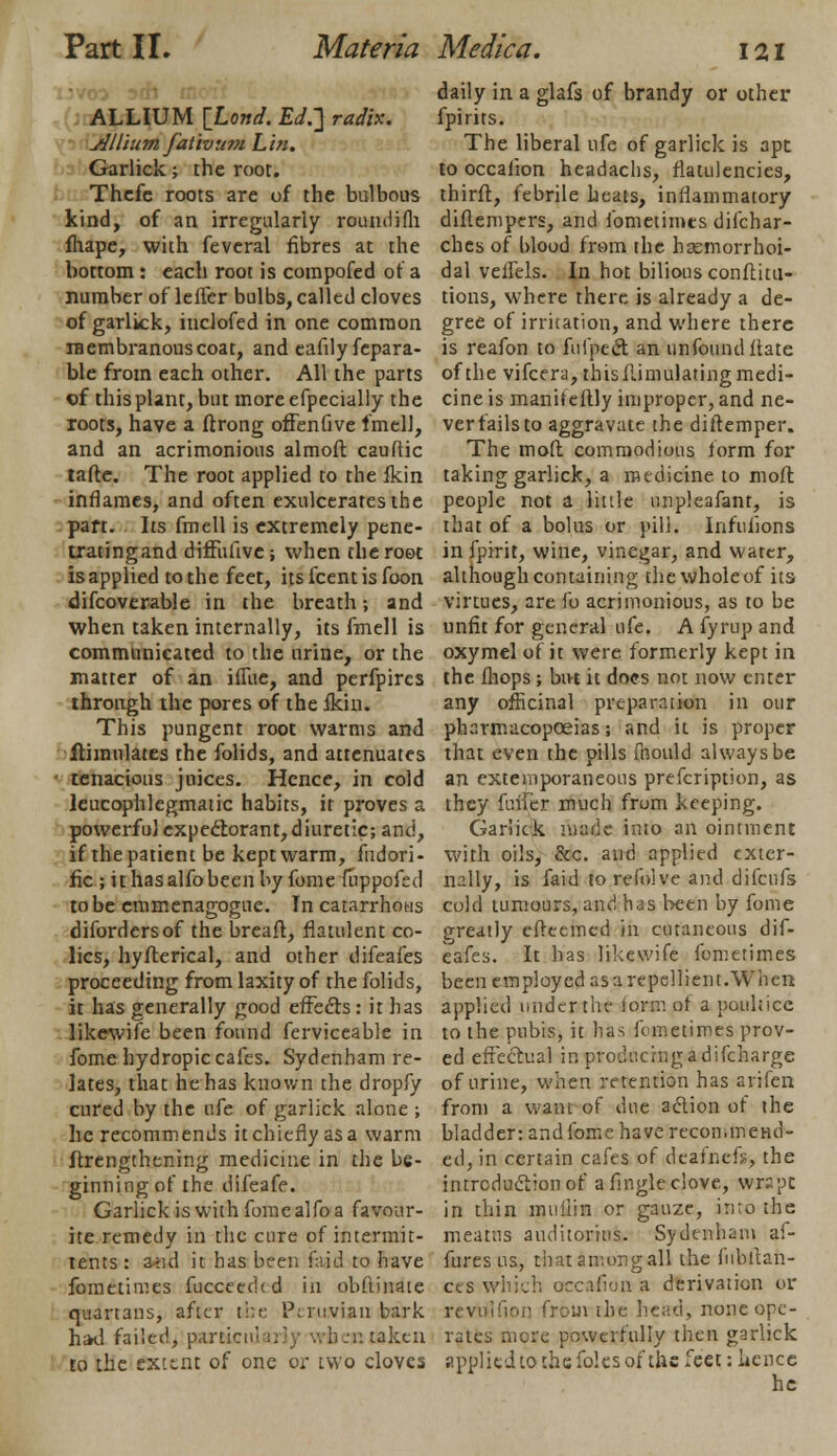 ALLIUM [Lond. Ed.] radix. Allium fativ um L in. Garlick; the root. Thcfc roots are of the bulbous kind, of an irregularly roundifh fhape, with feveral fibres at the bottom : each root is compofed of a number of letter bulbs, called cloves of garlick, inclofed in one common membranous coat, and eafilyfepara- ble from each other. All the parts of this plant, but more efpecially the roots, have a ftrong offenfive fmell, and an acrimonious almoft cauftic taftc. The root applied to the fkin inflames, and often exulceratesthe part. Its fmell is extremely pene- tratingand diffufive ; when the root is applied to the feet, its fcent is foon difcoverable in the breath; and when taken internally, its fmell is communicated to the urine, or the matter of an iffue, and perfpires through the pores of the fkin. This pungent root warms and ithnulates the folids, and attenuates tenacious juices. Hence, in cold leucophlegmatic habits, it proves a powerfulexpectorant,diuretic; and, if the patient be kept warm, fudori- fic ; ithasalfobecnby fome fiippofed to be emmenagogue. In catarrhotis difordersof the breaft, flatulent co- lics, hyfterical, and other difeafes proceeding from laxity of the folids, it has generally good effects : it has likewife been found ferviceable in fome hydropic cafes. Sydenham re- lates, that he has known the dropfy cured by the ufe of garlick alone ; he recommends itchiefiyasa warm ftrengthening medicine in the be- ginning of the difeafe. Garlick is with fome alfo a favour- ite remedy in the cure of intennir- tents : a^id it has been faid to have fometimes fucceed(d in obftinate quartans, after the Peruvian bark had failed, fotmcnlarly wh.-i: taken to the extent of one or two cloves daily in a glafs of brandy or other fpirits. The liberal ufe of garlick is 3pt to occalion headachs, flatulencies, thirft, febrile heats, inflammatory diflempers, and fometimes difchar- ches of l>lood from the hemorrhoi- dal veifels. In hot bilious confuta- tions, where there is already a de- gree of irritation, and where there is reafon to fufpect an unfoundflate of the vifcera, this fiimulating medi- cine is manif eftly improper, and ne- ver fails to aggravate the diftemper. The moll commodious form for taking garlick, a medicine to moft people not a little unpleafant, is that of a bolus or pill. Infulions in fpirit, wine, vinegar, and water, although containing the whole of its- virtues, are fo acrimonious, as to be unfit for general ufe. A fyrup and oxymel of it were formerly kept in the fhops; bu-t it docs not now enter any officinal preparation in our pharmacopoeias; and it is proper that even the pills mould always be an extemporaneous prefcription, as they fuffer much from keeping. Garlick made into an ointment with oils, &c. and applied exter- nally, is faid torefoive and difcufs cold tumours, and has been by fome greatly effeemed in cutaneous dif- eafes. It has likewife fometimes been employed as a repellient.When applied under the lormof a poultice to the pubis, it has fometimes prov- ed effectual in producing a difcharge of urine, when retention has arifen from a want of due action of the bladder: and fome have recommend- ed, in certain cafes of deatnefs, the introduction of afmgleclove, wrapt in thin muiiin or gauze, into the meatus auditonus. Sydenham af- fures us, that among al! the fubftan- ces which occalion a derivation or rcvtflfion from the head, none ope- rates more powerfully then garlick applied to the foles of the feet: hence he