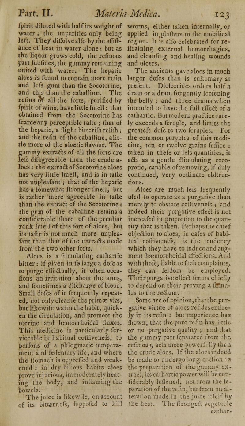 fpirit diluted with half its weight of water ; the impurities only being left. They diflblvealfo by the affift- ance of heat in water alone; but as the liquor grows cold, the refinons part fubfides, the gummy remaining tinitcd with water. The hepatic aloes is found to contain more refin and lefs gum than the Socotorine, and this than the caballine. The refins or all the forts, purified by fpirit of wine, have little fmell: that obtained from the Socotorine has fcarceany perceptible tafte ; that of the hepatic, a flight bitterifhrelifh; and the refin of the caballine, alit- tle more of the aloetic flavour. The gummy extracts of all the forts are lefs difagreeable than the crude a- loes : the extract of Socotorine aloes has very little fmell, and is in tafte not uopleafant ; that of the hepatic has a fomewhat ftronger fmell, but is rather more agreeable in tafte than the extract of the Socotorine : the gum of the caballine retains a confiderable lhare of the peculiar rank fmell of this fort of aloes, but its tafte is not much more unplea- fant than that of the extracts made from the two other forts. Aloes is a ftimulating cathartic bitter : if given in fo large a dofc as to purge effectually, it often occa- sions an irritation about the anus, and fometimes a difcharge of blood. Small dofes of it frequently repeat- ed, not onlycleanfe theprimae vise, but likevvife warm the habit, quick- en the circulation, and promote the uterine and hemorrhoidal fluxes. This medicine is particularly Ser- viceable in habitual coflivenefs, to perfons of a phlegmatic tempera- ment and fedentary life, and where the fiomach is opprefled and weak- ened : in dry bilious habits aloes prove injurious, immoderately heat- ing the body, and inflaming the bowels. The juice is likewife, on account of its bittfrnefs, f-ppofed to kill worms, either taken internally, or applied in(plafters to the umbilical region. It is alfo celebrated for re- ftraining external hemorrhagies, and cleanfmg and healing wounds and ulcers. The ancients gave aloes in much larger dofes than is cufiomary at prefent. Diofcorides orders half a dram or a dram forgently loofening the belly ; and three drams when intended to have the full effect of a cathartic. But modern practice rare- ly exceeds a fcruple, and limits the greateit dofe to two fcruples. For the common purpofes of this medi- cine, ten or twelve grains fuffice : taken in thefe or lefs quantities, it acts as a gentle ftimulating ecco- protic, capable of removing, if duly continued, very obltinate obflruc- tions. Aloes are much lefs frequently ufed to operate as a purgative than merely to obviate coflivenefs ; and indeed their purgative effect is not increafed in proportion to the quan- tity that is taken. Perhaps the chief objection to aloes, in cafes of habi- tual coflivenefs, is the tendency which they have to induce and aug- ment hsemorrhoidal affections. And with thofe, liable to fitch complaints, they can feldom be employed. Their purgative effect feems chiefly to depend on their proving a flfinu- lus to the rectum. Some arc of opinion, that the pur- gative virtue of aloes refideseniire- ly in its refin : but experience has Shown, that the pure refin has little or no purgative quality ; and that the gummy part Separated from the refinous, acts more powerfully than the crude aloes. If the aloes indeed be made to undergo long coction in the preparation of the gummy ex- tract, its cathartic power will be con- siderably leflened, not from the fe- paration of the refin, but from an al- teration made in the juice itfclf by the heat. The ftrongeft vegetable catbar-