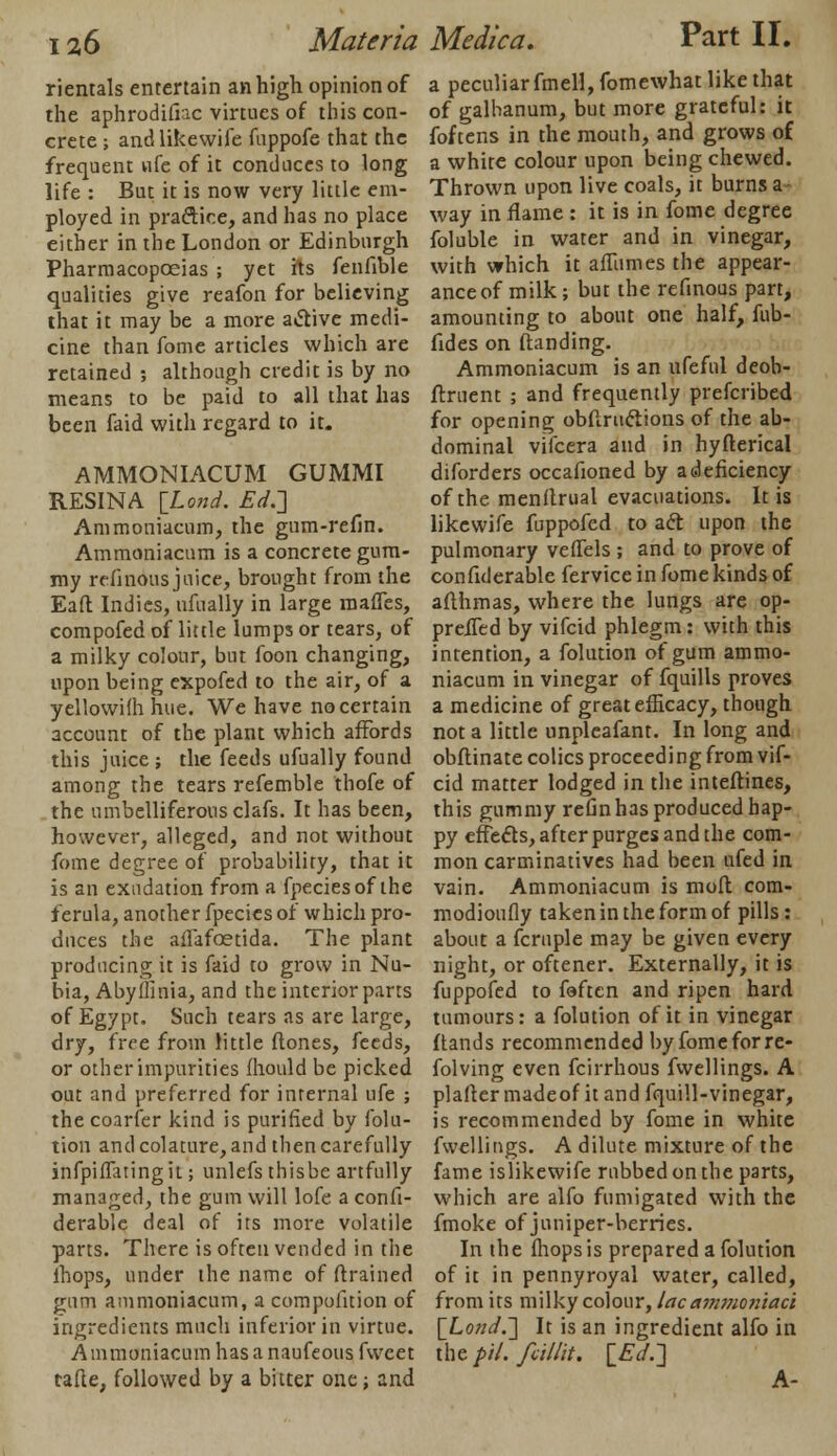 rientals entertain an high opinion of the aphrodifiac virtues of this con- crete ; andlikewife fuppofe that the frequent nfe of it conduces to long life : But it is now very little em- ployed in practice, and has no place either in the London or Edinburgh Pharmacopoeias ; yet its fenfible qualities give reafon for believing that it may be a more active medi- cine than fome articles which are retained ; although credit is by no means to be paid to all that has been faid with regard to it. AMMONIACUM GUMMI RESIN A [Lond. Ed.'] Ammoniacum, the gum-refin. Ammoniacum is a concrete gum- my refinous juice, brought from the Eaft Indies, ufually in large raaflcs, compofed of little lumps or tears, of a milky colour, but foon changing, upon being expofed to the air, of a yellowifh hue. We have no certain account of the plant which affords this juice ; the feeds ufually found among the tears refemble thofe of the umbelliferous clafs. It has been, however, alleged, and not without fome degree of probability, that it is an exudation from a fpeciesof the ferula, another fpecies of which pro- duces the ailafaetida. The plant producing it is faid to grow in Nu- bia, Abyflinia, and the interior parts of Egypt. Such tears as are large, dry, free from little ftones, feeds, or other impurities fhould be picked out and preferred for internal ufe ; the coarier kind is purified by folu- tiou andcolature, and then carefully infpiflatingit; unlefs thisbe artfully managed, the gum will lofe a confi- derablc deal of its more volatile parts. There is often vended in the lhops, under the name of (trained gum ammoniacum, a compofition of ingredients much inferior in virtue. Ammoniacum has a naufeous fweet tafte, followed by a bitter one; and a peculiar fmell,fomewhat like that of galhanum, but more grateful: it foftens in the mouth, and grows of a white colour upon being chewed. Thrown upon live coals, it burns a way in flame : it is in fome degree foluble in water and in vinegar, with which it affumes the appear- ance of milk ; but the refinous part, amounting to about one half, fub- fides on (landing. Ammoniacum is an nfeful deob- ftruent ; and frequently prefcribed for opening obftructions of the ab- dominal vifcera and in hyfterical diforders occafioned by a deficiency of the menllrual evacuations. It is likewife fuppofed to act upon the pulmonary veflfels ; and to prove of confiderable fervice in fome kinds of aflhmas, where the lungs are op- prelfed by vifcid phlegm: with this intention, a folution of gum ammo- niacum in vinegar of fquills proves a medicine of great efficacy, though not a little nnpleafant. In long and obftinate colics proceeding from vif- cid matter lodged in the inteftines, this gummy refin has produced hap- py effects, after purges and the com- mon carminatives had been ufed in vain. Ammoniacum is molt com- modioufly taken in the form of pills: about a fcruple may be given every night, or oftener. Externally, it is fuppofed to feftcn and ripen hard tumours: a folution of it in vinegar Hands recommended by fome for re- folving even fcirrhous fwellings. A plafler madeof it and fquill-vinegar, is recommended by fome in white fwellings. A dilute mixture of the fame islikewife rubbed on the parts, which are alfo fumigated with the fmoke of juniper-berries. In the (hops is prepared a folution of it in pennyroyal water, called, from its milky colour, lac ammo7iiaci {Lond.] It is an ingredient alfo in the pit. fcillit. {Ed.] A-