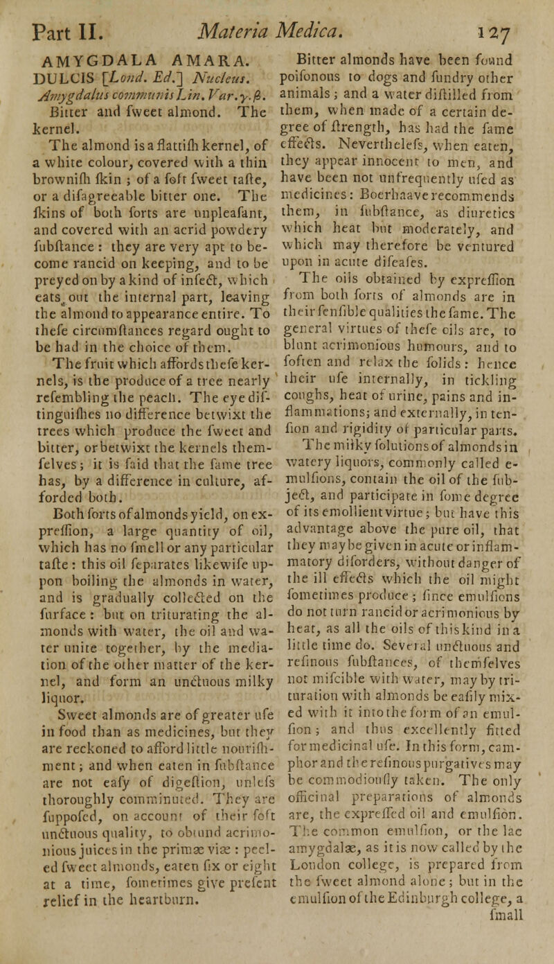 AMYGDALA AMARA. DULCIS \_Lond. Ed.~] Nucleus. Aviygdalus communis Lin. Var.y.fc. Bitter and fweet almond. The kernel. The almond isaflattifhkernel, of a white colour, covered with a thin brownifh fkin ; of a feff fweet tafte, or a difagreeable bitter one. The fkins of both forts are unpleafant, and covered with an acrid powdery fubftance : they are very apt to be- come rancid on keeping, and to be preyed on by a kind of infect, which eats<out the internal part, leaving the almond to appearance entire. To thefe circumftances regard ought to be had in the choice of them. The fruit which affordsthefe ker- nels, is the produce of a tree nearly refembling the peach. The eyedif- tinguiflies no difference betwixt the trees which produce the fweet and bitter, or betwixt the kernels them- felves; it is faid that the fame tree has, by a difference in culture, af- forded both. Both forts of almonds yield, onex- prelfion, a large quantity of oil, which has no fmcll or any particular tafte : this oil feparatcs likewife up- pon boiling the almonds in water, and is gradually collected on the furface: but on triturating the al- monds with water, the oil and wa- ter unite together, by the media- tion of the other matter of the ker- nel, and form an unctuous milky liquor. Sweet almonds are of greater ufe in food than as medicines, but they are reckoned to afford little nourifh- ment; and when eaten in fubftance are not eafy of digeftion, unlets thoroughly comminuted. They are fuppofed, on account of their foft unctuous quality, to obiund acrimo- nious juices in the primasvise: peel- ed fweet almonds, eaten fix or eight at a time, fouierimes give prefent relief in the heartburn. Bitter almonds have been found poifonous to dogs and fun dry other animals; and a waterdiililled fiom them, when made of a certain de- gree of ftrength, has had the fame effects. Neverthelefs, when eaten, they appear innocent to men, and have been not unfrequently ufed as medicines: Boerhaaverecommends them, in fubftance, as diuretics which heat but moderately, and which may therefore be ventured upon in acute difeafes. The oils obtained by expreffton from both forts of almonds are in th fir fenfible qualities the fame. The general virtues of thefe oils are, to blunt acrimonious humours, and to foften and relax the folids: hence their ufe internally, in tickling coughs, heat of urine, pains and in- flammations; and externally, in ten- fion and rigidity ot particular parts. The miiky folutions of almonds in watery liquors, commonly called e- mulfions, contain the oil of the fub- ject, and participate in fome degree of its emollient virtue; but have this advantage above the pure oil, that they maybe given in acute or inflam- matory diforders, without danger of the ill effects which the oil might fometimes produce ; fince emulfions do not turn rancid or acrimonious bv heat, as all the oils of thiskind ina little time do. Sevn.il unctuous and refinous fubftance?, of thenifelves not mifcible with water, may by tri- turation with almonds be eafily mix- ed with it into the form of an emul- fion; and thus excellently fitted for medicinal ufe. In this form, cam- phor and the refinons purgatives may be commodioufly taken. The only officinal preparations of almonds are, the cxpreffed oil and emulfion. The common emulfion, or the lac amygdalae, as it is now called by the Loudon college, is prepared from the fweet almond alone; but in the emulfion of the Edinburgh college, a fmall