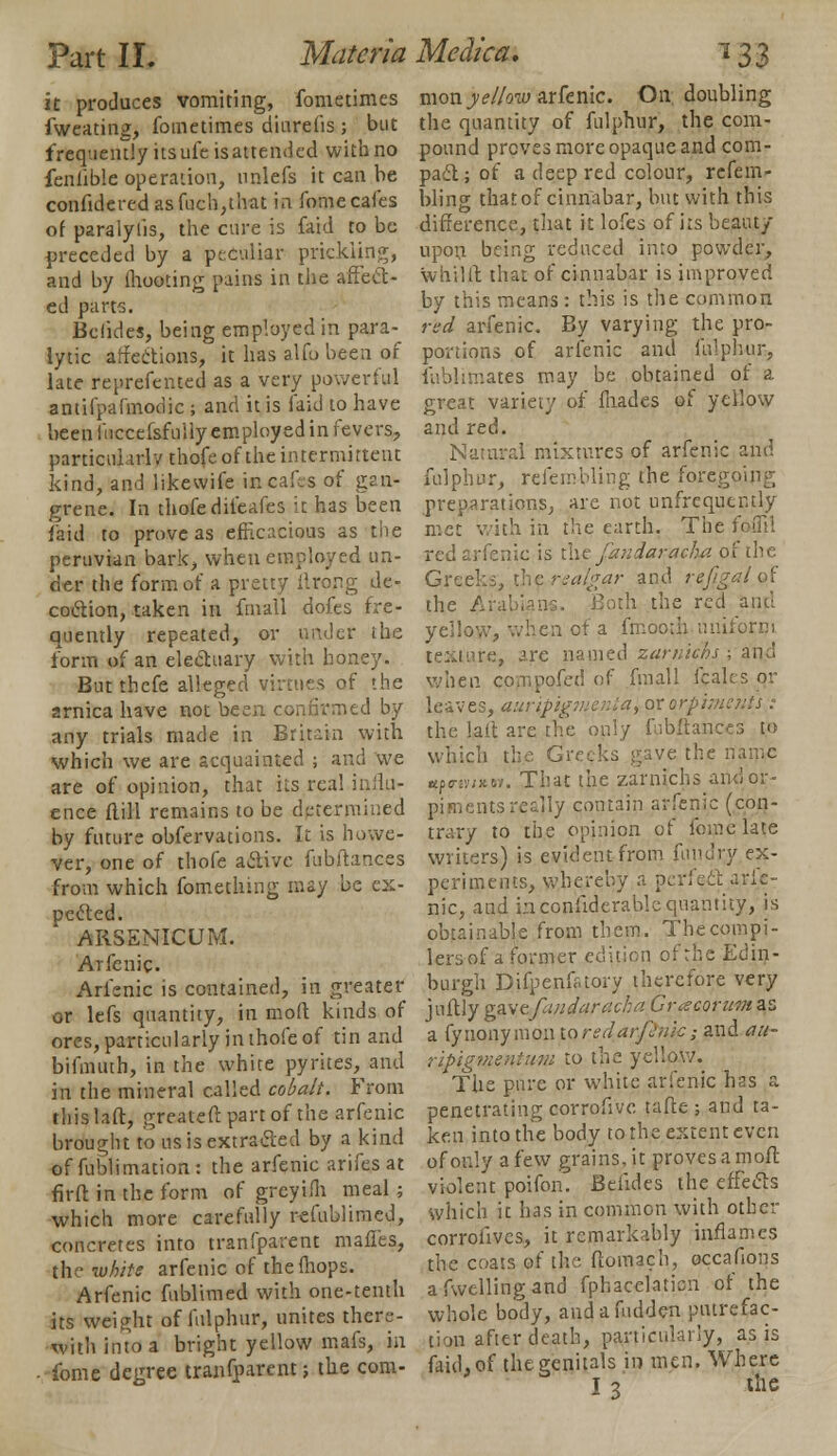 it produces vomiting, fometimes fweating, fometimes diurelis ; but frequently its ule is attended with no feniiblc operation, nnlefs it can be confideredasfuch,that in fome cafes of paralylis, the cure is faid to be preceded by a peculiar prickling, and by (hooting pains in the affect- ed parts. Bolides, being employed in para-^ lytic affections, it has alfo been of late reprefented as a very powerful antifpafmodic; and it is faid to have been fuccefsfully employed in fevers, particularly thofe of the intermittent kind, and likevvife in cafes of gan- grene. In thofe difeafes it has been faid to prove as efficacious as the peruvian bark, when employed un- der the form of a pretty ilrong de- coction, taken in fmall dofes fre- quently repeated, or under the form of an electuary with honey. Butthefe alleged virtues of the arnica have not been confirmed by any trials made in Britain with which we are acquainted ; and we are of opinion, that its real influ- ence ftill remains to be determined by future obfervations. It is howe- ver, one of thofe active fubftances from which fometlnng may be ex- pected. ARSENICUM. Arfenic. Arfenic is contained, in greater or lefs quantity, in mod kinds of ores, particularly in thofe of tin and bifmuth, in the white pyrites, and in the mineral called cobalt. From this la ft, greateft part of the arfenic brought to ns is extracted by a kind of fublimation : the arfenic arifes at firft in the form of greyifh meal ; which more carefully refublimed, concretes into tranfparent mafles, the white arfenic of the {hops. Arfenic fublimed with one-tenth its weight of fulphur, unites there- with into a bright yellow mafs, in • fome degree tranfparent; the cospi- mon yellow arfenic. On. doubling the quantity of fulphur, the com- pound proves more opaque and com- pact; of a deep red colour, refem- bling that of cinnabar, but with this difference, that it lofes of its beaut/ upon being reduced into powder, whilft that of cinnabar is improved by this means : this is the common red arfenic. By varying the pro- portions of arfenic and fulphur, fablimates may be obtained of a great variety of fnades of yellow and red. Natural mixtures of arfenic and fulphur, refembling the foregoing preparations, are not unfrequently met with in the earth. The foflil red arfenic is the fandaraeha of the Greeks, the realgar and rejigal of the I th the red and yellow, when of a fmooth uniform text pre, are named zarniehs ; and when compofed of fmall fcales or leaves, auripigtuenta, or orpiments : the lait are the only fubftances to which the G: the name «tpny;x». That the zarniehs arulor- piments reajly contain arfenic (con- trary to the opinion of fome late writers) is evident from fun dry ex- periments, whereby a perfect arfe- nic, and inconfiderablequantity, is obtainable from them. Thecompi- lersof a former edition of the Edin- burgh Difpenfaory therefore very juftly gay&fandaracha Gracorwm as a fynonymon taredarftnic; and au- ripigme-niuvi to the yellow. The pure or white arfenic has a penetrating corrofivc tafte ; and ta- ken into the body to the extent even of only a few grains, it proves a moft violent poifon. Btlides the effects which it has in common with other corrofives, it remarkably inflames the coats of the ftomach, occafions afwellingand fphacelaticn of the whole body, and a Hidden putrefac- tion after death, particularly, as is faid, of the genitals in men. Where I 3 the