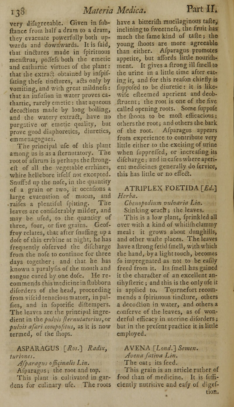 i33 very difagreeable. Given in fub- ftance from half a dram to a dram, they evacuate powerfully both up- wards and downwards. It is faid, that tinctures made in fpirituous menftrua, polTefs both the emetic and cathartic virtues of the plant: that the extract obtained by infpif- fating thefe tinctures, acts only by vomiting, and with great mildnefs : that an infuhon in water proves ca- thartic, rarely emetic: that aqueous decoftions made by long boiling, and the watery extract, have no purgative or emetic quality, but prove good diaphoretics, diuretics, emmenagognes. The principal ufe of this plant among us is as a fternutatory. The rootof afarum is perhaps theftrong- eft of all the vegetable errhines, white hellebore itfelf not excepted. Snuffcd up the nofe, in the quantity of a grain or two, it occafions a large evacuation of mucus, and • raifes a plentiful fpitting. The leaves are confiderably milder, and may be ufed, to the quantity of three, four, or five grains. Geof- frey relates, that after fnufling up a dofe of this crrhine at night, he has frequently obferved the difcharge from the nofe to continue for three days together; and that he has known a paralyfis of the month and tongue cured by one dofe. He re- commends thismsdicineinftubborn diforders of the head, proceeding from vifcid tenacious matter, inpal- fies, and in foporific diftempers. The leaves are the principal ingre- dient in thepuhis fternutatorius,or pulvis afari compofitus9 as it is now termed, of the (hops. ASPARAGUS \_Ros.] Radix, iuriones. Afparagus officinalis Lin. Afparagus; the root and top. This plant is cultivated in gar- dens for culinary ufe. The roots Materia Medica. Part H. have a bitterifti mucilaginous tafte, inclining to fweetnefs, the fruit has much the fame kind of tafte; the young (hoots are more agreeable than either. Afparagus promotes appetite, but affords little nourifh- ment. It gives a ftrong ill fmell to the urine in a little time after eat- ing it, and for this reafon chiefly is fuppofed to be diuretic: it is like- wife efteemed aperient and deob- ftruent; the root is one of the five called opening roots. Some fuppofe the (hoots to be moft efficacious; others the root; and others the bark of the root. Afparagus appears from experience to contribute very little either to the exciting of urine when fuppreffed, or increafing its difcharge; and in cafes where aperi- ent medicines generally do fervice, this has little or no effect. ATRIPLEX FOETIDA [£</.] Herba. Chenopodium vulvaria Lin. Stinking oracft ; the leaves. This is a low plant, fprinkled all over with a kind of whitifticlammy meal: it grows about dunghills, and other wafte places. The leaves have a ftrong fetid fmell, with which the hand, by a light touch, becomes fo impregnated as not to be eafily freed from it. Its fmell has gained it the character of an excellent an- tihyfteric ; and this is the only ufe it is applied to. Tournefort recom- mends a fpirituous tincture, others a decoction in water, and others a conferve of the leaves, as of won- derful efficacy in uterine diforders; but in the preient practice it is little employed. AVENA [Lo«</.] Semen. Aoena fativa Lin. The oat; its feed. This grain is an article rather of food than of medicine. It is fuffi- ciently nutritive and eafy of digef- tion.