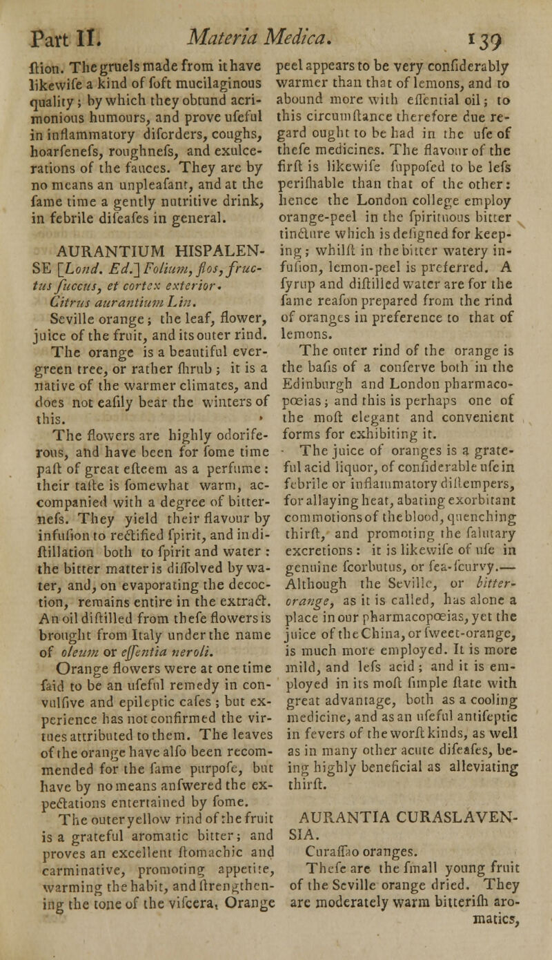 flion. The gruels made from it have likewife a kind of foft mucilaginous quality; by which theyobtund acri- monious humours, and prove ufeful in inflammatory difcrders, coughs, hoarfenefs, roughnefs, and exulce- rations of the fauces. They are by no means an unpleafant, and at the fame time a gently nutritive drink, in febrile diieafes in general. AURANTIUM HISPALEN- SE [Lond. Ed.~\Folium, flos,fruc- tus fucaiSy et cortex exterior. Citrus aurantium Lin. Seville orange ; the leaf, flower, juice of the fruit, and its outer rind. The orange is a beautiful ever- green tree, or rather fhrub ; it is a native of the warmer climates, and does not eafily bear the winters of this. The flowers are highly odorife- rous, and have been for fome time part of great efteem as a perfume : their talle is fomewhat warm, ac- companied with a degree of bitter- nefs. They yield their flavour by infufion to rectified fpirit, and indi- ftillation both to fpirit and water : the bitter matter is diffolved by wa- ter, and, on evaporating the decoc- tion, remains entire in the extract. Anoildiftilled from thefe flowers is brought from Italy under the name of oleum or ejfentia neroli. Orange flowers were at one time faid to be an ufeful remedy in con- vulfive and epileptic cafes ; but ex- perience has not confirmed the vir- tues attributed to them. The leaves of the orange have alfo been recom- mended for the fame purpofe, but have by no means anfwered the ex- pectations entertained by fome. The outer yellow rind of the fruit is a grateful aromatic bitter; and proves an excellent ftomachic and carminative, promoting appetite, warming the habit, and ftrenalien- ing the tone of the vifcera, Orange peel appears to be very confiderably warmer than that of lemons, and to abound more with eflential oil; to this circumftance therefore due re- gard ought to be had in the ufe of thefe medicines. The flavour of the firft is likewife fuppofed to be lefs perifhable than that of the other: hence the London college employ orange-peel in the fpirituous bitter tincture which is defigned for keep- ing; whilft in the bitter watery in- fufion, lemon-peel is preferred. A fyrup and diftilled water are for the fame reafon prepared from the rind of oranges in preference to that of lemons. The outer rind of the orange is the bafis of a conferve both in the Edinburgh and London pharmaco- poeias; and this is perhaps one of the moir. elegant and convenient forms for exhibiting it. The juice of oranges is a grate- ful acid liquor, of confiderableufein febrile or inflammatory dillempers, for allaying heat, abating exorbitant commotionsof theblood, quenching third, and promoting the falutary excretions : it is likewife of ufe in genuine fcorbutus, or fea-{'curvy.— Although the Seville, or bitter- orange, as it is called, has alone a place in our pharmacopoeias, yet the juice of the China, or fweet-orange, is much more employed. It is more mild, and lefs acid ; and it is em- ployed in its moft fimple ftate with great advantage, both as a cooling medicine, and as an ufeful antifeptic in fevers of the worft kinds, as well as in many other acute difeafes, be- ing highly beneficial as alleviating thirft. AURANTIA CURASLAVEN- SIA. Curaffao oranges. Thefe are the fmall young fruit of the Seville orange dried. They are moderately warm biuerifh aro- matics,