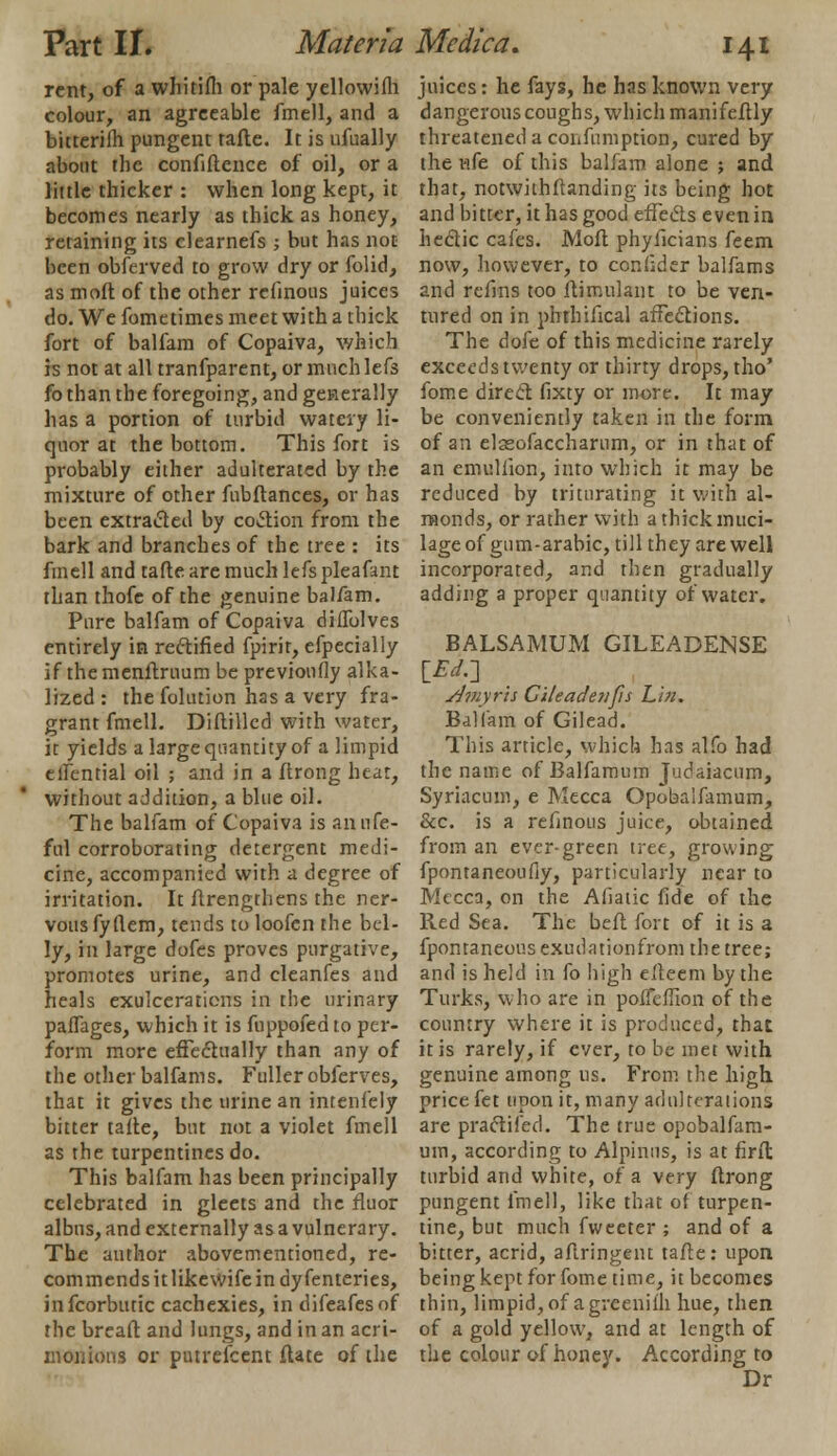 rent, of a whitifli or pale yellowifh colour, an agreeable fmell, and a bitterifh pungent tafte. It is ufually about the confidence of oil, or a little thicker : when long kept, it becomes nearly as thick as honey, retaining its clearness ; but has not been obferved to grow dry or folid, as moft of the other refinous juices do. We fometimes meet with a thick fort of balfam of Copaiva, which is not at all tranfparent, or much lefs fo than the foregoing, and generally has a portion of turbid watery li- quor at the bottom. This fort is probably either adulterated by the mixture of other fubftances, or has been extracted by coction from the bark and branches of the tree : its fmell and tafle are much lefs pleafant than thofe of the genuine balfam. Pure balfam of Copaiva diffolves entirely in rectified fpirit, efpecially if the menftruum be previoufly alka- lized : the folution has a very fra- grant fmell. Diftilled with water, it yields a large quantity of a limpid eflential oil ; and in a ftrong heat, without addition, a blue oil. The balfam of Copaiva is anufe- ful corroborating detergent medi- cine, accompanied with a degree of irritation. It ftrengthens the ner- vous fyflem, tends toloofcn the bel- ly, in large dofes proves purgative, promotes urine, and cleanfes and heals exuiceraticns in the urinary paffages, which it is fuppofed to per- form more effectually than any of the other balfams. Fuller obferves, that it gives the urine an intenfely bitter tafte, but not a violet fmell as the turpentines do. This balfam has been principally celebrated in gleets and the fluor albus, and externally as a vulnerary. The author abovementioned, re- commends it like wife in dyfenteries, infeorbutic cachexies, in difeafesof the breaft and lungs, and in an acri- monions or putrefcent (late of the juices: he fays, he has known very dangerous coughs, which manifeftly threatened a confumption, cured by the vife of this balfam alone ; and that, notwithstanding its being hot and bitter, it has good effects even in hectic cafes. Moft phyficians feem now, however, to confider balfams and refms too ftirr.ulant to be ven- tured on in phthifical affections. The dofe of this medicine rarely exceeds twenty or thirty drops, tho' fome direct fixty or more. It may be conveniently taken in the form of an elasofaccharum, or in that of an emullion, into which it may be reduced by triturating it with al- monds, or rather with a thick muci- lage of gum-arabic, till they are well incorporated, and then gradually adding a proper quantity of water. BALSAMUM GILEADENSE [£</.] s/myris Cileadenfis Lin. Balfam of Gilead. This article, which has alfo had the name of Balfamum Judaiacum, Syriacum, e Mecca Opobaifamum, &c. is a refinous juice, obtained from an ever-green tree, growing fpontaneoufly, particularly near to Mecca, on the Afiatic fide of the Red Sea. The beft fort of it is a fpontaneousexudationfrom the tree; and is held in fo high elteem by the Turks, who are in poffeffion of the country where it is produced, that it is rarely, if ever, to be met with genuine among us. From the high price fet upon it, many adulterations are practifed. The true opobaifam- um, according to Alpinus, is at firfl turbid and white, of a very ftrong pungent fmell, like that of turpen- tine, but much fweeter ; and of a bitter, acrid, aftringent tafte: upon being kept for fome time, it becomes thin, limpid, of agrcenil'h hue, then of a gold yellow, and at length of the colour of honey. According to Dr