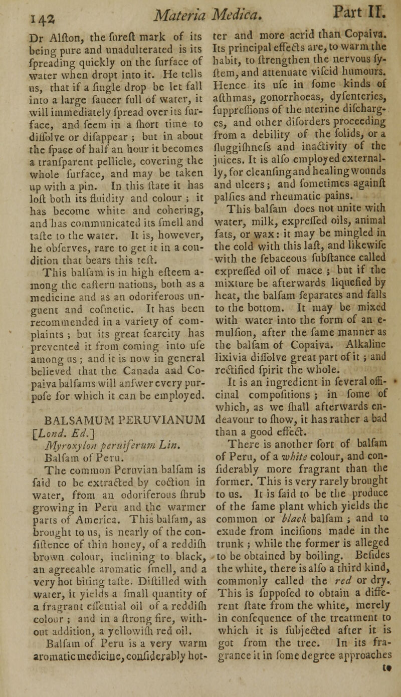 14* Dr Alflon, the fureft mark of its being pure and unadulterated is its fpreading quickly on the furface of water when dropt into it. He tells us, that if a fingle drop be let fall into a large faucer full of water, it will immediately fpread over its fur- face, and feem in a fhort time to difTolve or difappear ; but in about the fpaee of half an hour it becomes a tranfparent pellicle, covering the whole furface, and may be taken up with a pin. In this itate it has loft both its fluidity and colour ; it has become white and cohering, and has communicated its fmell and tafte to the water. It is, however, he obferves, rare to get it in a con- dition that bears this reft. This balfam is in high efteem a- mong the ealtern nations, both as a medicine and as an odoriferous un- guent and cofmetic. It has been recommended in a variety of com- plaints ; but its great fcarcity has prevented it from coming into ufe among us; and ic is now in general believed that the Canada and Co- paivabalfams will anfwer every pur- pofe for which it can be employed. BALSAMUM PERUVIANUM \Lond. Ed.~\ Myroxylon perutferiim Lin. Balfam of Peru. The common Peruvian balfam is faid to be extracted by co&ion in water, from an odoriferous fhrub growing in Peru and the warmer parts of America. This balfam, as brought to us, is nearly of the con- fidence of thin honey, of a reddilh brown colour, inclining to black, an agreeable aromatic fmell, and a very hot biting talk. Diftilled with water, it yields a fmall quantity of a fragrant ciremial oil of a reddilh colour ; and in a ftrong fire, with- out addition, a yellowim red oil. Balfam of Peru is a very warm aromatic medicine, confiderably hot- Materia Medica. Part II. ter and more acrid than Copaiva. Its principal effects are, to warm the habit, to ftrengthen the nervous fy- ftem, and attenuate vifcid humours. Hence its ufe in fome kinds of afthmas, gonorrhoeas, dyfenteries, fuppreffions of the uterine difcharg- es, and other diforders proceeding from a debility of the folids, or a fluggifhnefs and inactivity of the juices. It is alfo employed external- ly, for cleanlingand healing wounds and ulcers; and fometimes againft palfies and rheumatic pains. This balfam does not unite with water, milk, exprelfed oils, animal fats, or wax: it may be mingled in the cold with this laft, and likewife with the febaceous fubftance called exprefled oil of mace ; but if the mixture be afterwards liquefied by heat, the balfam feparates and falls to the bottom. It may be mixed with water into the form of an e- mulfion, after the fame manner as the balfam of Copaiva. Alkaline lixivia difTolve great part of it; and rectified fpirit the whole. It is an ingredient in feveral offi- ■ cinal compofitions ; in fome of which, as we fhall afterwards en- deavour to fliow, it has rather a bad than a good effect. There is another fort of balfam of Peru, of a whits colour, and con- fiderably more fragrant than the former. This is very rarely brought to us. It is faid to be the produce of the fame plant which yields the common or black balfam ; and to exude from incifions made in the trunk ; while the former is alleged to be obtained by boiling. Befides the white, there is alfo a third kind, commonly called the red or dry. This is fuppofed to obtain a diffe- rent ftate from the white, merely in confequence of the treatment to which it is fubjected after it is got from the tree. In its fra- grance it in fome degree approaches