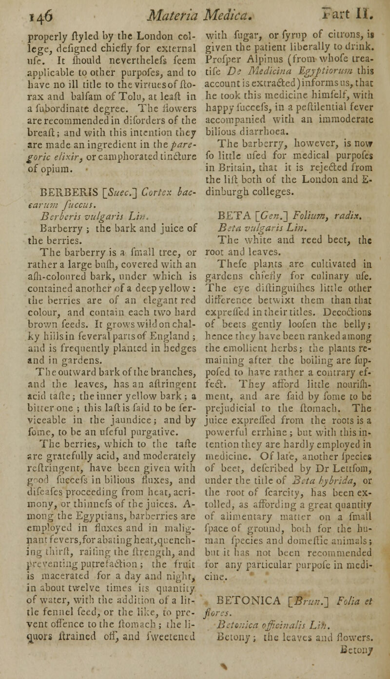 properly fly led by the London col- lege, defigned chiefly for external ufe. It fhould neverthelefs feem applicable to other purpofes, and to have no ill title to the virtuesof fto- rax and balfam of Tolu, at leaf! in a fabordinatc degree. The flowers are recommended in diforders of the bread; and with this intention they are made an ingredient in the pare- goric elixir, or camphorated tinclure of opium. BERBERIS \_Suec.~] Cortex bac- earum fuccus. Berber is vulgaris Lin, Barberry ; the bark and juice of the berries. The barberry is a fmall tree, or rather a large bufh, covered with an afh-coloured bark, under which is contained another of a deep yellow : the berries are of an elegant red colour, and contain each two hard brown feeds. It grows wild on chal- ky hiilsin feveralpansof England ; and is frequently planted in hedges and in gardens. The outward bark of the branches, and the leaves, has an aflringent acid tafte; the inner yellow bark ; a bitter one ; this laflis faid to be fer- viceable in the jaundice; and by fdne, to be an ufeful purgative. The berries, which to the tafte sre gratefully acid, and moderately reftringent, have been given with good fuccefs in bilious fluxes, and difeafes proceeding from heat, acri- mony, or thinnefs of the juices. A- mong the Egyptians, barberries are employed in fluxes and in indig- nant fevers,for abating heat,qi:ench- ing third, railing the ftrength, and preventing putrefaction ; the fruit is macerated for a day and night, in about twelve times its quantity of water, with the addition of a lit- tle fennel feed, or the like, to pre- vent offence to the flomach ; the li- quors drained off, and fweeteiud with fugar, or fyrnp of citrons, it given the patient liberally to drink. Profper Alpinus (from whofe trea- tife De Medicina Egyptiorw/i this account is extracted)informs us, that he took this medicine himfelf, with happy fuccefs, in a peftilential fever accompanied with an immoderate bilious diarrhoea. The barberry, however, is now fo little tiled for medical purpofes in Britain, that it is rejected from the lilt both of the London and E- dinburgh colleges. BETA [Gen.'] Folium, radix. Beta vulgaris Lin. The white and reed beet, the root and leaves. Thefe plants are cultivated in gardens chiefly for culinary ufe. The eye dirtinguithes little other difference betwixt them than that exprelfed in their titles. Decoctions of beets gently loofen the belly; hence they have been ranked among the emollient herbs; the plants re- maining after the boiling are fup- pofed to have rather a contrary ef- fect. They afford little nourifh- ment, and are faid by fome to be prejudicial to the flomach. The juice exprelfed from the roots is a powerful errhine ; but with this in- tention they are hardly employed in medicine. Of late, another fpecies of beet, defcribed by Dr Lettfom, under the title of Beta hybrida, or the root of fcarcity, has been ex- tolled, as affording a great quantity of alimentary matter on a fmall fpace of ground, both for the hu- man fpecies and domeflic animals; but it has not been recommended for any particular purpofe in medi- BETONICA [_Brun.-\ Folia et flores. Bet silica officinalis Lih. Betonyj the leaves and flowers. Be tony