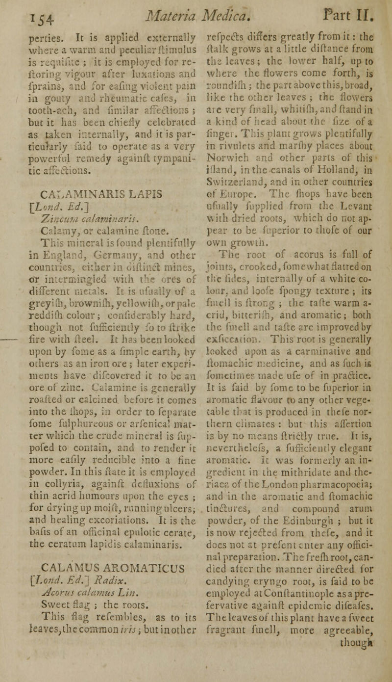 x54 perries. It is applied externally where a warm and peculiar ftimulus is requisite ; it is employed for re- storing vigour after luxations and fprains, and for eafing violent pain in gouty and rheumatic cafes, in tooth-ach, and fimilar affections ; but it has been chiefly celebrated as taken internally, and it is par- ticularly faid to operate as a very powerful remedy againft tympani- tic affections. CALAMINARIS LAPIS [tond. Ed.~\ Zincum calaminaris. Calamy, or calamine ftone. This mineral is found plentifully in England, Germany, and other countries, cither in oiflincl mines, or imcrmingied with the ores of different metals. It is ufually of a greyi !b, brownifh, yellowifli. or pale reddifh colour; confiderably hard, though not fufflciently fo to ftrike fire with ft eel. It ha.* been looked upon by fome as a fimplc earth, by others as an iron ore ; later experi- ments have difcovered it to be an ore of zinc. Calamine is generally roafted or calcined before it comes into the ihops, in order to feparate fome fulphureous or arfenica! mat- ter which the crude mineral is fup- pofed to contain, and to render it more eafily reducible into a fine powder. In this uace it is employed in collyris, againft defiuxions of thin acrid humours upon the eyes ; for drying up moi ft, running ulcers; and healing excoriations. It is the bafis of an officinal epnlotic cerate, the ceratum lapidis calaminaris. CALAMUS AROMATICUS [Lend. Ed.-] Radix. Acjvus calamus Lin. Sweet flag ; the roots. This flag refembles, as to its leaves;ihe common iris; but inothcr refpects differs greatly from it: the ftalk grows at a little diftance from the leaves; the lower half, up to where the flowers come forth, is roundifh; the part above this, broad, like the other leaves ; the flowers are very final 1, whitifh,and fland in a kind cf head about the lize of a finger. This plant grows plentifully in rivulets and marfhy places about Norwich and other parts of this' ifland, inthecanals of Holland, in Switzerland, and in other countries of Europe. The (hops have been ufually fupplied from the Levant with dried roots, which do not ap- pear to be ftiperior to thofe of our own growth. The root of a cor us is full of joints, crooked, fomewhat flatted on the titles, internally of a white co- lour, and loofe fpongy texture ; its fmcll is ftrong ; the talk warm a- crid, bitcerifb, and aromatic; both the fmcll and tafte are improved by exficcauon. This root is generally looked upon as a carminative and ilomachic medicine, and as fuch is fometimes made ufe of in practice. It is faid by fome to be fuperior in aromatic flavour to any other vege- table tin is produced in thefe nor- thern climates : but this affertion is by no means ftrictly true. It is, neverthelefs, a fufficiently elegant aromatic. It was formerly an in- gredient in tiie mithridate. and the- riaca of the London pharmacopoeia; and in the aromatic and ftomachic tinctures, and compound arum powder, of the Edinburgh ; but it is now rejected from thefe, and it does not at prefent enter any offici- nal preparation. The frefli root, can- died alter the manner directed for candying eryngo root, is faid to be employed atConitantinoplc asapre- fervative againft epidemic difeafes. The leaves or this plant have a fweet fragrant Anell, more agreeable, though