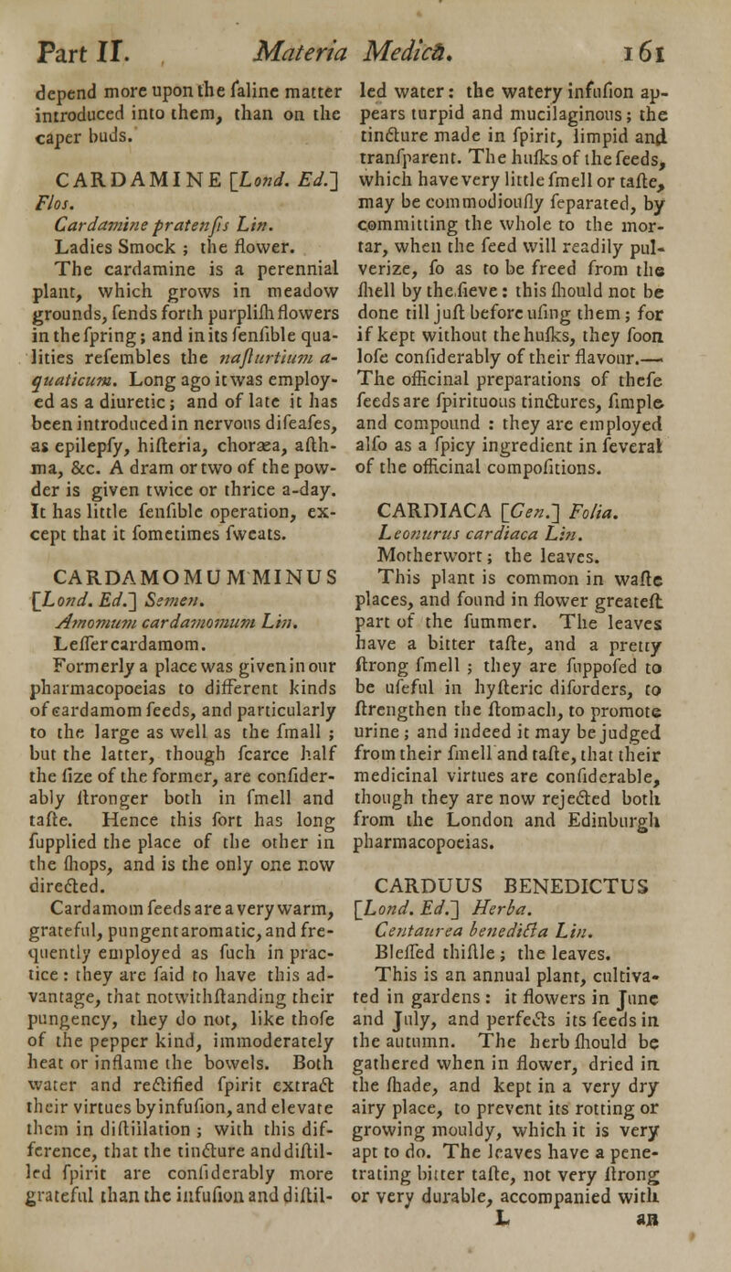 depend more upon the faline matter introduced into them, than on the caper buds. CARD AMINE {Land. Ed.] Flos. Cardamine prat en [is Lin. Ladies Smock ; the flower. The cardamine is a perennial plant, which grows in meadow grounds, fends forth purplifh flowers in the fpring; and in its fenfible qua- lities refembles the naflurtium a- quaticum. Long ago it was employ- ed as a diuretic; and of late it has been introduced in nervous difeafes, as epilepfy, hifteria, chorsea, afth- ma, &c. A dram or two of the pow- der is given twice or thrice a-day. It has little fenfible operation, ex- cept that it fometimes fwcats. CARDAMOMUM MINUS \Lond. Ed.] Semen. Amomum cardamomum Lin. LefTer cardamom. Formerly a place was given in our pharmacopoeias to different kinds of sardamom feeds, and particularly to the large as well as the fmall ; but the latter, though fcarce half the fize of the former, are confider- ably llronger both in fmell and tafte. Hence this fort has long fupplied the place of the other in the {hops, and is the only one now directed. Cardamom feeds are a very warm, grateful, pungentaromatic, and fre- quently employed as fuch in prac- tice : they arc faid to have this ad- vantage, that notwithftanding their pungency, they do not, like thofe of the pepper kind, immoderately heat or inflame the bowels. Both water and rectified fpirit extract their virtues byinfufion, and elevate them in diftiilation ; with this dif- ference, that the tincture anddiftil- Ird fpirit are conliderably more grateful than the infufion and diftil- led water: the watery infufion ap- pears turpid and mucilaginous; the tincture made in fpirit, limpid and, tranfparent. The hufks of the feeds, which have very little fmell or tafte, may be commodioufly feparated, by committing the whole to the mor- tar, when the feed will readily pul- verize, fo as to be freed from the fliell by the.fieve: this mould not be done till juft before ufing them; for if kept without the hufks, they foon lofe confiderably of their flavour.— The officinal preparations of thefe feeds are fpirituous tinctures, Ample and compound : they are employed alfo as a fpicy ingredient in feveral of the officinal compofitions. CARDIACA [Cen.] Folia. Lconnrus cardiaca Lin. Motherwort; the leaves. This plant is common in wafle places, and found in flower greateft part of the fummer. The leaves have a bitter tafte, and a pretty ftrong fmell ; they are fuppofed to be ufeful in hyfteric diforders, to ftrcngthen the ftomach, to promote urine; and indeed it may be judged from their fmell and tafte, that their medicinal virtues are confiderable, though they are now rejected both from the London and Edinburgh pharmacopoeias. CARDUUS BENEDICTUS \Lond. Ed.] Herba. Centaurea beneditta Lin. BlefTed thiftle ; the leaves. This is an annual plant, cultiva- ted in gardens : it flowers in June and July, and perfects its feeds in the autumn. The herbfhould be gathered when in flower, dried in the fhade, and kept in a very dry airy place, to prevent its rotting or growing mouldy, which it is very apt to do. The leaves have a pene- trating bitter tafte, not very ftrong or very durable, accompanied with L SB