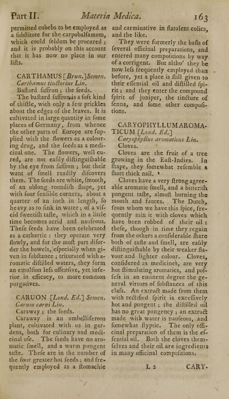 permitted cubebs to be employed as a fubftitute for the carpobalfamum, which could feldom be procured ; and it is probably on this account that it has now no place in our lifts. CARTHAMUS [Brun.]Semen. Carthamus tinftorius Lin. Baflard faffron ; the feeds. The baftard faffronris a foft kind of thiftle, with only a few prickles about the edges of the leaves. It is cultivated in large quantity in fome places of Germany, from whence the other parts of Europe are fup- plied with the flowers as a colour- ing drug, and the feeds as a medi- cinal one. The flowers, well cu- red, are not eafdy diftinguifhable by the eye from faffron ; but their want of fmell readily difcovers them. The feeds are white, fmooth, of an oblong ronndifh fhape, yet with four fenfible corners, about a quarter of an inch in length, fo heavy as to fink in water ; of a vif- cid fweetifh tafte, which in a little time becomes acrid and naufeous. Thefe feeds have been celebrated as a cathartic : they operate very ilowly, and for the moft part difor- der the bowels, efpecially when gi- ven in fubftance ; triturated witha- romatic diftilled waters, they form an emulfion lefs offcnfive, yet infe- rior in efficacy, to more common purgatives. CARUON \Lond. Ed.-] Semen. Carum carvi Lin. Caraway ; the feeds. Caraway is an umbelliferous plant, cultivated with us in gar- dens, both for culinary and medi- cinal ufe. The feeds have no aro- matic fmell, and a warm pungent tafte. Thefe are in the number of the four greater hot feeds ; and fre- quently employed as a ftomachic 163 and carminative in flatulent colics, and the like. They were formerly the bafis of feveral officinal preparations, and entered many compoiitions by way of acorrigent. But altho' they be now lefs frequently employed than before, yet a place is ftill given to their effential oil and diftilled fpi- rit; and they enter the compound fpirit of juniper, the tindure of fenna, and fome other compofi- tions. CARYOPHYLLUMAROMA- TICUM {Lond. Ed.] CaryophyHits aromaticus Lin. Cloves. Cloves are the fruit of a tree growing in the Eaft-Indies. In fhape, they fomewhat refemble a fhort thick nail. * Cloves have a very ftrong agree- able aromatic fmell, and a bitterifh pungent tafte, almoft burning the mouth and fauces. The Dutch, from whom we have this fpice, fre- quently mix it with cloves which have been robbed of their oil : thefe, though in time they regain from the others a confiderable fhare both of tafte and fmell, are eafily diftinguilhable by their weaker fla- vour and lighter colour. Cloves, confidered as medicines, are very hot ftimulating aromatics, and pof- fefs in an eminent degree the ge- neral virtues of fubftances of this clafs. An fxtraet made from them with rectified fpirit is exceffively hot and pungent ; the diftilled oil has no great pungency ■, an extract made with water is naufeous, and fomewhat ftyptic. The only offi- cinal preparation of them is the ef- fential oil. Both the cloves them- felves and their oil are ingredients in many officinal compoiitions. L2 CARY-