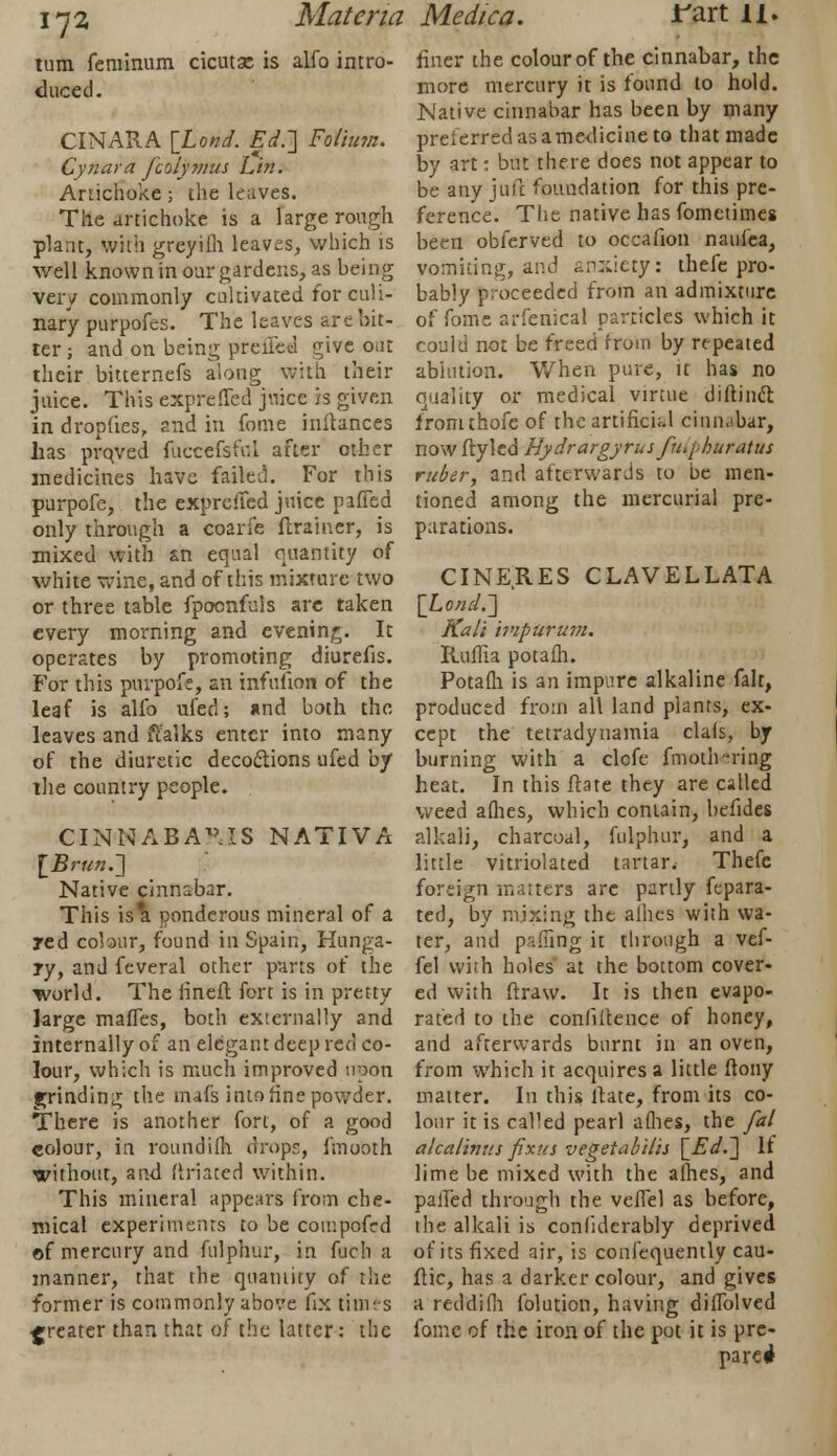 turn feminum cicutse is alfo intro- duced. CINARA [Lond. Ed.~\ Folium. Cynara fcolymus Lin. Artichoke; the leaves. The artichoke is a large rough plaat, With greyiih leaves, which is v/ell known in our gardens, as being very commonly cultivated for culi- nary purpofes. The leaves arc hit- ter ; and on being preffed give out their bitternefs along with their juice. This expreffed juice is given in droplies, and in fome inftances has prqved fuccefsfol after other medicines have failed. For this purpofc, the expreffed juice piffed only through a coarfe ftrainer, is mixed with &n equal quantity of white wine, and of this mixture two or three table fpocnfuls are taken every morning and evening. It operates by promoting diurefis. For this purpofe, an infufion of the leaf is alfo ufed; and both the leaves and ffalks enter into many of the diuretic decoclions ufed by the country people. CINNABAV.IS NATIVA lBrun.~\ Native cinnabar. This is*a ponderous mineral of a red colour, found in Spain, Hunga- ry, and feveral other parts of the world. The lineft fort is in pretty large maffes, both externally and internally of an elegant deep red co- lour, which is much improved upon grinding the mafs into fine powder. There is another fort, of a good colour, in roundifh drops, fmooth without, and filiated within. This mineral appears from che- mical experiments to be compofed of mercury and fulphur, in fuch a manner, that the quantity of the former is commonly above fix times greater than that of the latter: the finer the colour of the cinnabar, the more mercury it is found to hold. Native cinnabar has been by many preierred as a medicine to that made by art: but there does not appear to be any juft foundation for this pre- ference. The native has fometimes been obferved to occafion naulea, vomiting, and anxiety: thefe pro- bably proceeded from an admixture of fome arfenical particles which it could not be freed from by repeated ablution. When pure, it has no quality or medical virtue diftinft fromthofe of the artificial cinnabar, now ftyled Hydrargyrus fihphuratus ruber, and afterwards to be men- tioned among the mercurial pre- parations. CINEIIES CLAVELLATA [Lond.'] Kali ivipurum. Iluffia potafh. Potafh is an impure alkaline fait, produced from all land plants, ex- cept the tetradynamia clals, by burning with a clofe fmoth-ring heat. In this ftate they are called weed allies, which contain, hefides alkali, charcoal, fulphur, and a little vitriolated tartar. Thefe foreign matters are partly fepara- ted, by mixing the allies with wa- ter, and pading it through a vef- fel with holes at the bottom cover- ed with ftraw. It is then evapo- rated to the confidence of honey, and afterwards burnt in an oven, from which it acquires a little ftony matter. In this ftate, from its co- lour it is called pearl allies, the fal alcalintis fixus vegetabilis [Ed.~\ It lime be mixed with the alhes, and palled through the vcffel as before, the alkali is confiderably deprived of its fixed air, is conlequently cau- ftic, has a darker colour, and gives a reddifli folution, having diffolved fome of the iron of the pot it is pre- pared