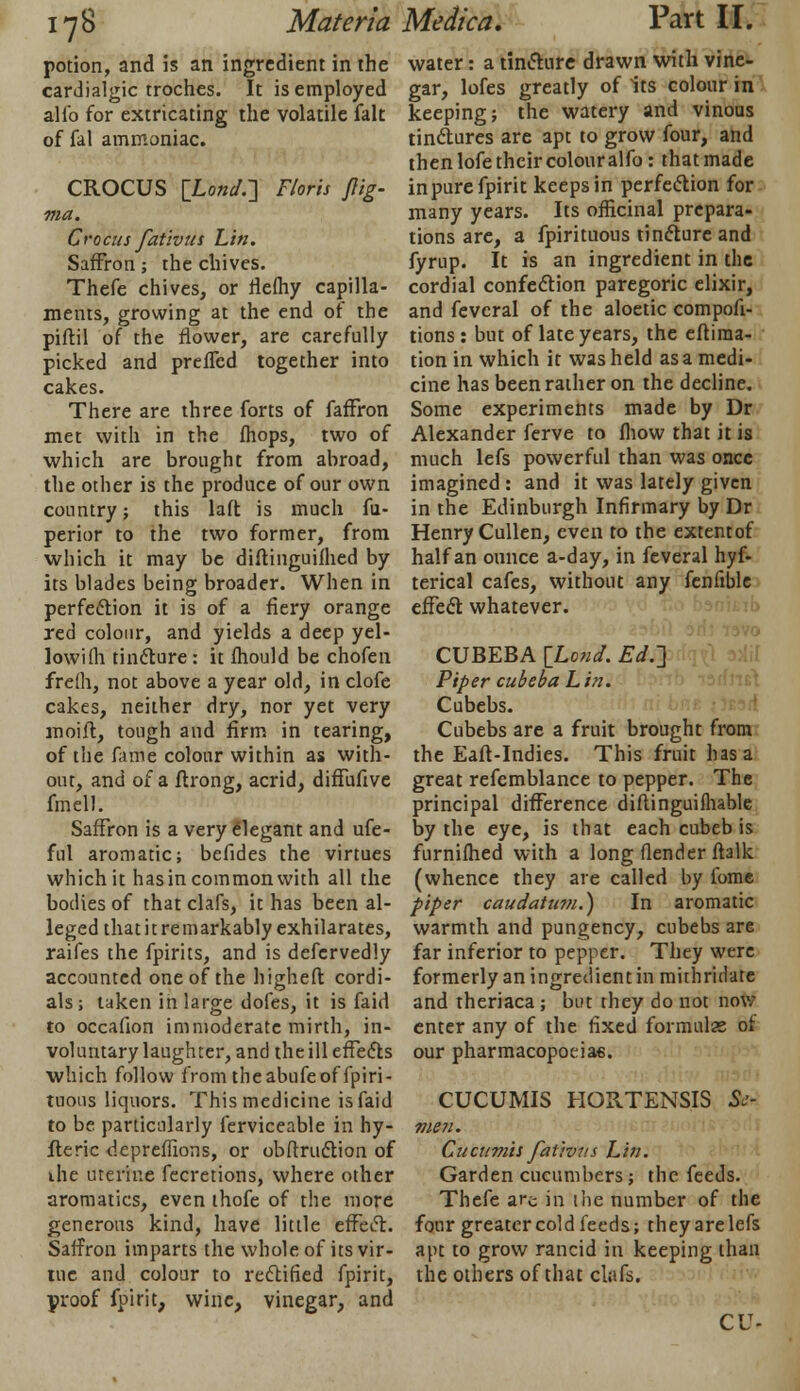 potion, and is an ingredient in the cardialgic troches. It is employed alio for extricating the volatile fait of fal ammoniac. CROCUS [Lonjr\ Floris flig- ma. Crocus fativut Lin. Saffron; the chives. Thefe chives, or rlefhy capilla- ments, growing at the end of the piftil of the flower, are carefully picked and prefled together into cakes. There are three forts of faffron met with in the {hops, two of which are brought from abroad, the other is the produce of our own country; this laft is much fu- perior to the two former, from which it may be diftinguifhed by its blades being broader. When in perfection it is of a fiery orange red colour, and yields a deep yel- lowifh tincture: it mould be chofen frefh, not above a year old, in clofe cakes, neither dry, nor yet very moilt, tough and firm in tearing, of the fame colour within as with- out, and of a flrong, acrid, diffufive fmell. Saffron is a very elegant and ufe- ful aromatic; befides the virtues which it has in common with all the bodies of that clafs, it has been al- leged thatitremarkably exhilarates, raifes the fpirits, and is defcrvedly accounted one of the higheft cordi- als; taken in large dofes, it is faid to occafion immoderate mirth, in- voluntary laughter, and the ill effects which follow fromtheabufeoffpiri- tuous liquors. This medicine is faid to be particularly ferviceable in hy- fteric depreffions, or obftruction of ihe uterine fecretions, where other aromatics, even thofe of the more generous kind, have little effect. Saffron imparts the whole of its vir- tue and colour to rectified fpirit, proof fpirit, wine, vinegar, and water: a tincture drawn with vine- gar, lofes greatly of its colour in keeping; the watery and vinous tinctures are apt to grow four, and then lofe their colour alfo: that made in pure fpirit keeps in perfection for many years. Its officinal prepara- tions are, a fpirituous tincture and fyrup. It is an ingredient in the cordial confection paregoric elixir, and fevcral of the aloetic compofi- tions: but of late years, the eftiraa- tion in which it was held as a medi- cine has been rather on the decline. Some experiments made by Dr Alexander ferve to (how that it is much lefs powerful than was once imagined : and it was lately given in the Edinburgh Infirmary by Dr Henry Cullen, even to the extentof half an ounce a-day, in feveral hyf- terical cafes, without any feniible effect whatever. CUBEBA \L071d. Ed.'] Piper cubeba Lin. Cubebs. Cubebs are a fruit brought from the Eaft-Indies. This fruit has a great refemblance to pepper. The principal difference diftinguifhable by the eye, is that each cubeb is furnifhed with a long (lender ftalk (whence they are called by fome piper caudattwi.) In aromatic warmth and pungency, cubebs are far inferior to pepper. They were formerly an ingredient in mithridate and theriaca ; but they do not now enter any of the fixed formulas ot our pharmacopoeia*. CUCUMIS HORTENSIS Se- me 71. Cucttmis fativtts Lin. Garden cucumbers; the feeds. Thefe are in the number of the four greater cold feeds; they are lefs apt to grow rancid in keeping than the others of that clafs. CU-