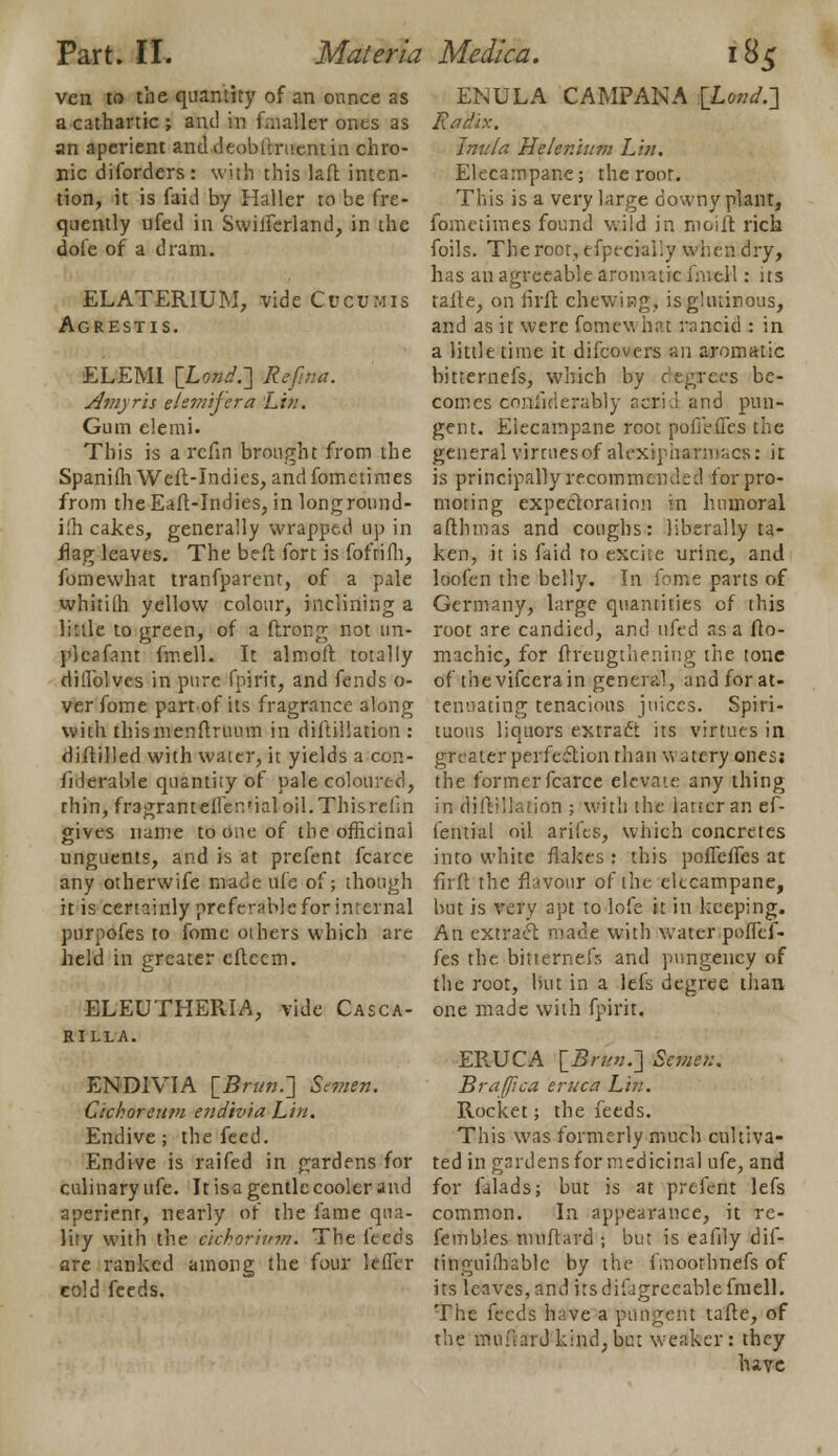 ven to the quantity of an ounce as a cathartic ; and in fawMet ones as an aperient anddeoblirucntiu chro- nic diforders: wjtii this laft inten- tion, it is faid by Haller to he fre- quently ufed in Swilferland, in the dofe of a dram. ELATERIUM, vide Cue0mis Agrestis. ELEMI [Lond.-] Re fin a. Amyris elemifera Lin. Gum elemi. This is a refm brought from the Spaniili Weil-Indies, and fometimes from theEaft-Indies, in longround- ifh cakes, generally wrapped up in flag leaves. The beft fort is foftifli, fomewhat tranfparent, of a pale whitilh yellow colour, inclining a little to green, of a ftrong not un- pleafant fmell. It almoft totally diflblves in pure fpirrt, and fends o- ver fome part of its fragrance along with thismenftruum in diftillation : diftilled with water, it yields a con- fiderable quantity of pale coloured, thin, fragranteilenMaloil.Thisrehn gives name to one of the officinal unguents, and is at prefent fcarce any otherwife made ufe of; though it is certainly preferable for internal purpofes to fome others which are held in greater eftcem. ELEUTHERIA, vide Casca- RILLA. END1VIA [Brun.~\ Semen. dehorettm endivia Liu. Endive; the feed. Endive is raifed in gardens for culinary ufe. It is a gentle cooler and aperient, nearly of the lame qua- lity with the c'ichor'wm. The leeds are ranked among the four letter cold feeds. ENULA CAMPANA [Lond.] RaHix. Inula Helenlum Lin. Elecampane; the root. This is a very large downy plant, fometimes found wild in moift rich foils. The root, tfpecialiy when dry, has an agreeable aromatic fmell: its talte, on iirft chewing, is glutinous, and as it were fome v. hat rancid : in a little time it difcovers an aromatic hitternefs, which by degrees be- comes ooilfirierably aarid and pun- gent. Elecampane root pofibffes the generalvirruesof alexipharn>;,cs: it is principally recommended for pro- moting expectoration in humoral afthmas and coughs: liberally ta- ken, it is faid to excite urine, and loofen the belly. In fome parts of Germany, large quantities of this root are candied, and ufed as a flo- machic, for ftfengthening the tone of tbevifcerain general, and for at- tenuating tenacious juices. Spiri- tuous liquors extract its virtues in greater perfection than watery ones; the former fcarce elevate any thing in diftillation ; with the latter an ef- lential oil arifes, which concretes into white flakes : this pofTefles at firft the flavour of the elecampane, but is very apt to lofe it in keeping. An extract made with water poflef- fes the bitterne.fr, and pungency of the root, but in a lefs degree than one made with fpirit, ERUCA [5/7/;;.] Semen. Braffica eruc'a Lin. Rocket; the feeds. This was formerly much cultiva- ted in gardens for medicinal ufe, and for falads; but is at prefent lefs common. In appearance, it re- fembles milliard ; but is eafily dif- tinguiihable by the fmoothnefs of its leaves, and its difjgre cable fmell. The feeds have a pungent tafte, of the mil fim J kind, but weaker: they have