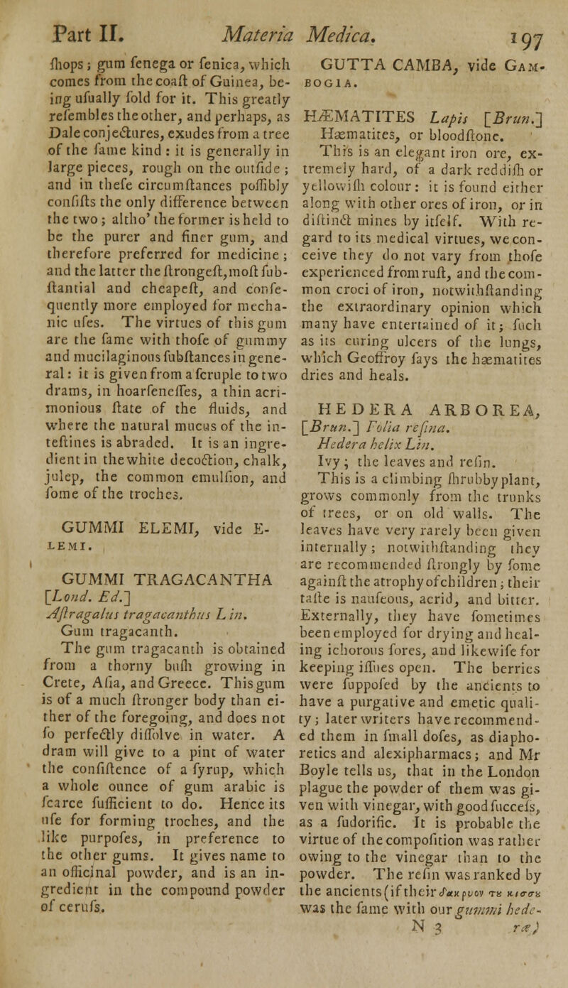 fhops; gum fenega or fenica, which comes from thecoaft of Guinea, be- ing ufually fold for it. This greatly refembles the other, and perhaps, as Dale conjectures, exudes from a tree of the fame kind : it is generally in Jarge pieces, rough on the outfide ; and in thefe circumftances poffibly confifts the only difference between the two; altho'the former is held to be the purer and finer gum, and therefore preferred for medicine ; and the latter theftrongeft,moftfub- ftantial and cheapeft, and confe- quently more employed for mecha- nic ufes. The virtues of this gum are the fame with thofe of gummy and mucilaginous fubftances in gene- ral: it is given from a fcruple to two drams, in hoarfenefles, a thin acri- monious ftate of the fluids, and where the natural mucus of the in- teftines is abraded. It is an ingre- dient in thewhite decoction, chalk, julep, the common emulfion, and fome of the troches. GUMMI ELEMI, vide E- LEMI. GUMMI TRAGACANTHA {Loud. Ed.'] Aftragalus tragacanthits Lin. Gum tragacanth. The gum tragacanth is obtained from a thorny bufli growing in Crete, Alia, and Greece. This gum is of a much flronger body than ei- ther of the foregoing, and does not fo perfectly diflblve in water. A dram will give to a pint of water the confidence of a fyrup, which a whole ounce of gum arabic is fcarce fufficient to do. Hence its ufe for forming troches, and the like purpofes, in preference to the other gums. It gives name to an officinal powder, and is an in- gredient in the compound powder of cerufs. 97 GUTTA CAMBA, vide Gam- BOGl A. HAEMATITES Lapis [Br tin.-] Hsematites, or bloodftone. This is an elegant iron ore, ex- tremely hard, of a dark rcddijfh or ytllowifh colour : it is found either along with other ores of iron, or in diftinct mines by itfelf. With re- gard to its medical virtues, we con- ceive they do not vary from thofe experienced from ruft, and the com- mon croci of iron, notwii.hftanding the extraordinary opinion which many have entertained of it; fuch as its curing ulcers of the lungs, which Geoffroy fays the haematites dries and heals. HE D ERA ARBOREA, [Z?/-««.] Folia reftna. Hedera helix Lin. Ivy ; the leaves and relin. This is a climbing flirubby plant, grows commonly from the trunks of trees, or on old walls. The leaves have very rarely been given internally; notwithstanding ihcv are recommended ftrongly by fome againft the atrophyofchildren; their tafte is naufeous, acrid, and bitter. Externally, they have fometimes been employed for drying and heal- ing ichorous fores, and likewifefor keeping ifTues open. The berries were fuppofed by the ancients to have a purgative and emetic quali- ty; later writers have recommend- ed them in fmall dofes, as diapho- retics and alexipharmacs; and Mr Boyle tells us, that in the London plague the powder of them was gi- ven with vinegar, with goodfuccefs, as a fudorific. It is probable the virtue of the compofition was rather owing to the vinegar than to the powder. The refin was ranked by the ancients(if theircT«K()i/ov tk nia-a-a was the fame with our guiuvii hede-