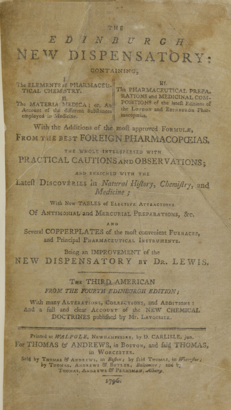 iLxV DISPENSATbRY: 1 trr LfiMENTScf PHA*. HT- TICAL CHEMISTRY The PHARMACEUTICAL PREPA. 11. The MATERIA MEDIC . Account of t: employed in Medicine. MS and MEDICINAL COM- MONS of the latef the Lo.idon and EdinbukOk Phar- macopecius. With the Additions of i Formulje, From tub best FOREIGN PHARMACOPOEIAS. PRACTICAL CAUTIONS and OBSERVATIONS; AND ENRICHED WITH THE Lateft Discoveries m Natural Hijiory, Cherm/iry, and Medicine ; With New TASLE5 of Elective Attract!- Of Antimonial and Mercurial Preparations, 8 AND Several COPPERPLATES of the moft convenient Furnace, and Principal Pharmaceutical Instruments. Bcinjr an IMPROVEMENT of the NEW DISPENSATORY by Da-. LEWIS. The THIRJX AMERICAN FROM THE FOURTH EDINBURGH EDITION; With many Alterations, Coa- and Additions : a full and clear Account of the NEW CHEMJ DOCTRINES publifhcd Printed at H'AIA'OLE, Nkwkammhire, by D. CARLISLE, jun. For THOMAS fcf ANDREWS, in Boston, and laid THC. in Worcester. Soli by Thomas 3 And».;',v;, in Bojlin ; by ir.id T by Thomas, Axdrews S1 Butieu, ... fc.