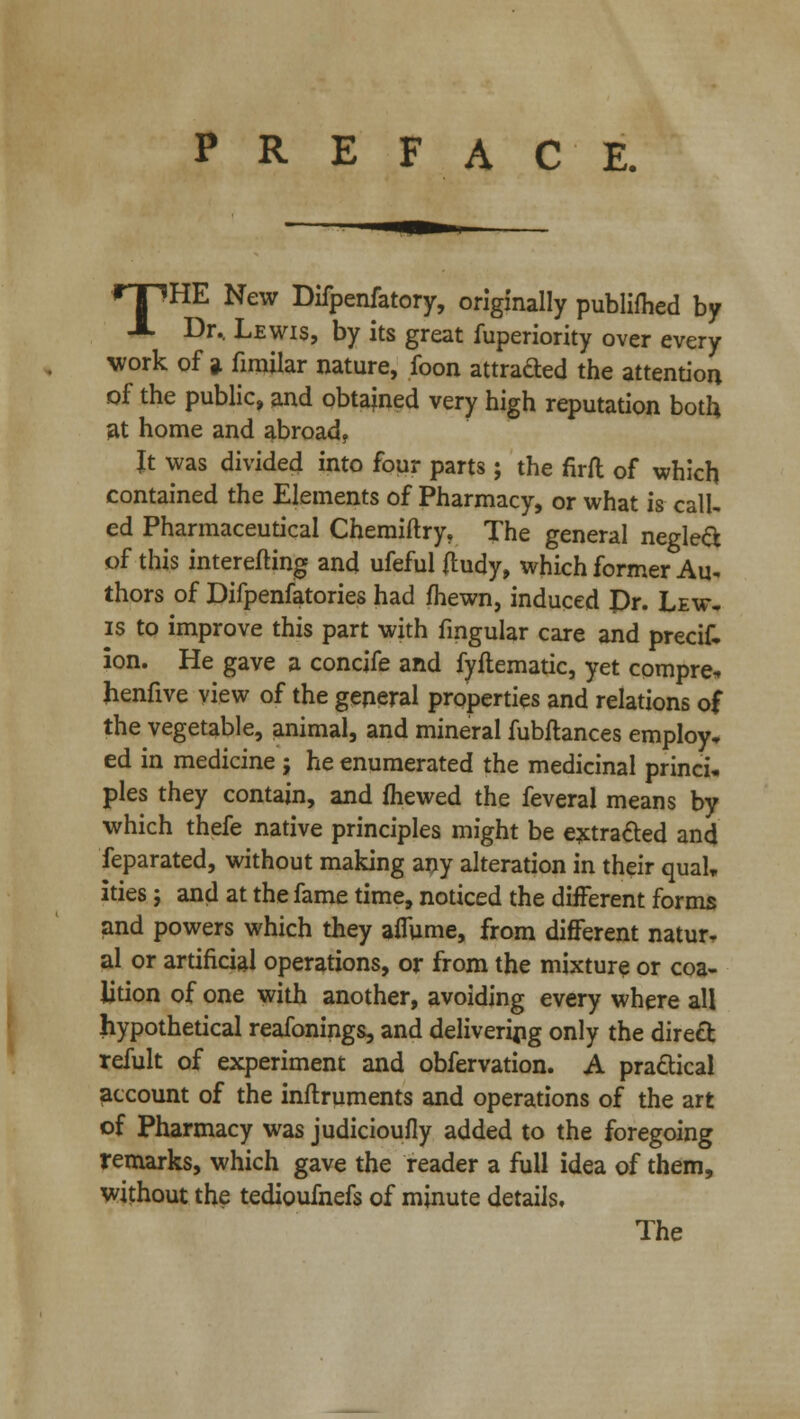 PREFACE. rriHE New Difpenfatory, originally publifhed by X Dr.. Lewis, by its great fuperiority over every work of a fimilar nature, foon attrafted the attention of the public, and obtained very high reputation both at home and abroad, Jt was divided into four parts; the firft of which contained the Elements of Pharmacy, or what is call, ed Pharmaceutical Chemiftry, The general neglect of this interefting and ufeful ftudy, which former Au* thors of Difpenfatories had fhewn, induced Pr. Lew. is to improve this part with fmgular care and precik ion. He gave a concife and fyftematic, yet compre* henfive view of the general properties and relations of the vegetable, animal, and mineral fubftances employ, ed in medicine ; he enumerated the medicinal princi. pies they contain, and {hewed the feveral means by which thefe native principles might be extra&ed and feparated, without making any alteration in their qua!* ities; and at the fame time, noticed the different forms and powers which they affume, from different natur- al or artificial operations, or from the mixture or coa- lition of one with another, avoiding every where all hypothetical reafonings, and delivering only the direct refult of experiment and obfervation. A practical account of the inflruments and operations of the art of Pharmacy was judicioufly added to the foregoing remarks, which gave the reader a full idea of them, without the tedioufnefs of minute details. The