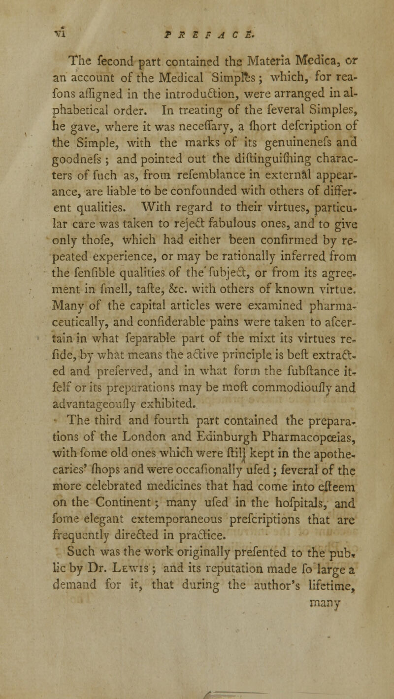 The fecond part contained the Materia Medica, or an account of the Medical Simples; which, for rea- fons affigned in the introduction, were arranged in al- phabetical order. In treating of the feveral Simples, he gave, where it was necefiary, a fhort defcription of the Simple, with the marks of its genuinenefs and goodnefs; and pointed out the diftinguiming charac- ters of fuch as, from refemblance in external appear- ance, are liable to be confounded with others of differ- ent qualities. With regard to their virtues, particu- lar care was taken to reject fabulous ones, and to give only thofe, which had either been confirmed by re- peated experience, or may be rationally inferred from the fenfible qualities of the'fubject, or from its agree- ment in fmell, tafte, &c. with others of known virtue. Many of the capital articles were examined pharma- ceutically, and confiderable pains were taken to afcer- tain in what feparable part of the mixt its virtues re- fide, by what means the active principle is beft extract- ed and preferved, and in what form the fubftance it- felf or its preparations may be moft commodioufly and advantageoufly exhibited. • The third and fourth part contained the prepara- tions of the London and Edinburgh Pharmacopoeias, with fome old ones which were ftilj kept in the apothe- caries' fhops and were occasionally ufed ; feveral of the more celebrated medicines that had come into efteem on the Continent; many ufed in the hofpitals, and fome elegant extemporaneous prefcriptions that are frequently directed in practice. Such was the work originally prefented to the pub, lie by Dr. Lewis ; and its reputation made fo large a demand for it, that during the author's lifetime, many
