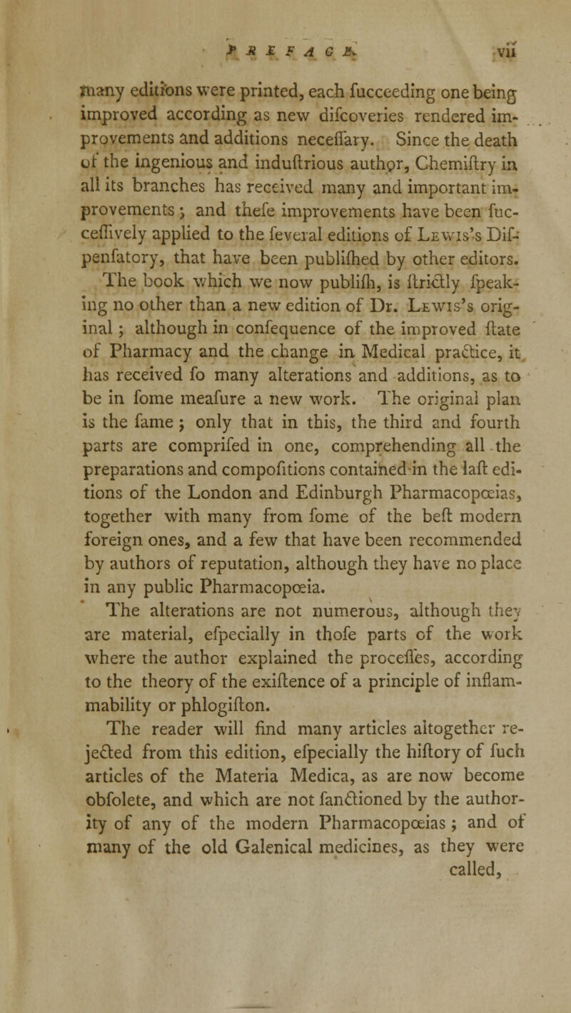 JP .» £ F A G E. VU many editions were printed, each fucceeding one being improved according as new difcoveries rendered im- provements and additions necefiary. Since the death or the ingenious and induftrious author, Chemiftry in all its branches has received many and important im- provements j and thefe improvements have been fuc- ceffively applied to the feveral editions o£ Lewis's Dif- penfatcry, that have been publifhed by other editors. The book which we now publifh, is Itrictly fpeak- irig no other than a new edition of Dr. Lewis's orig- inal ; although in confequence of the improved (late of Pharmacy and the change in Medical practice, it has received fo many alterations and additions, as to be in fome meafure a new work. The original plan is the fame j only that in this, the third and fourth parts are comprifed in one, comprehending all the preparations and compofiticns containedin the laft edi- tions of the London and Edinburgh Pharmacopoeias, together with many from fome of the bed modern foreign ones, and a few that have been recommended by authors of reputation, although they have no place in any public Pharmacopoeia. The alterations are not numerous, although thej are material, efpecially in thofe parts of the work where the author explained the procefles, according to the theory of the exifhence of a principle of inflam- mability or phlogiflon. The reader will find many articles altogether re- jected from this edition, efpecially the hiftory of fuch articles of the Materia Medica, as are now become obfolete, and which are not fanctioned by the author- ity of any of the modern Pharmacopoeias; and of many of the old Galenical medicines, as they were called,