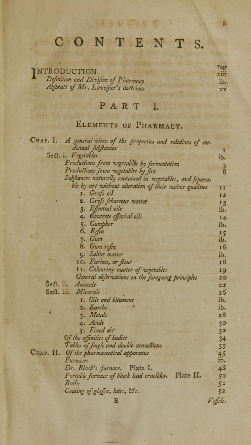 CONTENTS. I NTRODUCTION Page xiit Def.nithn and Divifon of Pharmacy ib. Abflracl of Mr. Lavoyier's dodrines xv PART I. Elements of Pharmacy. Chap. I. A general view of the properties and relations of me- dicinal fubflances » Se<fl. i. Vegetables it,. ProduSions from vege talks by fermentation 3 Produclions from vegetables by fire 8 Sub/lances naturally contained in vegetables, andfepara- ble by art without alteration of their native qualities 11 I. Grcfs oil 12 1 2. Grofs febaceoits matter 13 3. Effential oils ib. 4. (Concrete effential oils 14 5. Camphor ib. 6. i?g/?« 15 7. Gum ib. 8. Gtt??z r£/?7i 16 9. «Sa/mf matter ib. 10. Farina, or flour 18 11. Colouring matter of vegetables 19 General obfervations on the foregoing principles 20 Se<5l. ii. Animals 2 2 Sett. iii. Minerals 26 1. Oils and bitumens ib. 2. Earths ' ib- 3. TJf^to/j 28 4. ./&/':& 30 5. Fixed air 32 Of the affinities of bodies 34 Tables offmgle and double attractions 35 Chap. II. Of the pharmaceutical apparatus 45 Furnaces ib. 2>. 5/^i'j furnace. Plate I. 48 Portable furnace of black lead crucibles. Plate II. 50 JWw 51 Coating of glaffes, lutes, &c. §z B Feftlr,