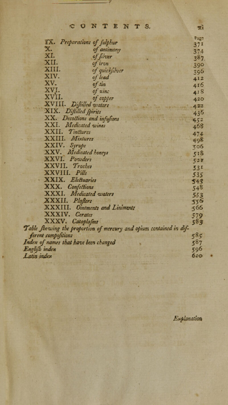 ^7 CONTENTS, *i XX. Preparations offulphur 371 X. of antimony 374 XI. offiher . • 387 XII. of iron 300 XIII. rf' quickfihsr 306 XIV. ofUad +12 XV. o/'^n 4jg XVI. of zinc 4jS XVII. of copper 420 XVIII. Drilled waters 4w XIX. Diflilledfpirits 436 XX. DecoSions and infufiont 452 XXI. Medicated wines 468 XXII. Tinclures 474 XXIII. Mixtures 49g XXIV. tyra/r -jo6 XXV. Medicated honeyt 518 XXVI. Powders 52 r XXVII. 7V™&« 531 XXVIII. /»/& 535 XXIX. Elecluariet 54$ XXX. Confections 548 XXXI. Medicated waters 5.53; XXXII. P/^/v 556 XXXIII. Ointments and Linimtntt 566 XXXIV. Cwafer 579 XXXV. Cataplafms 585 Table fhe wing the proportion of mercury and opium contained in dif- ferent compofxiions 585^ /*</<-* 0/ «om*\r /&j/ &re/f £«•« changed 587 Englifh index 596 Explanation