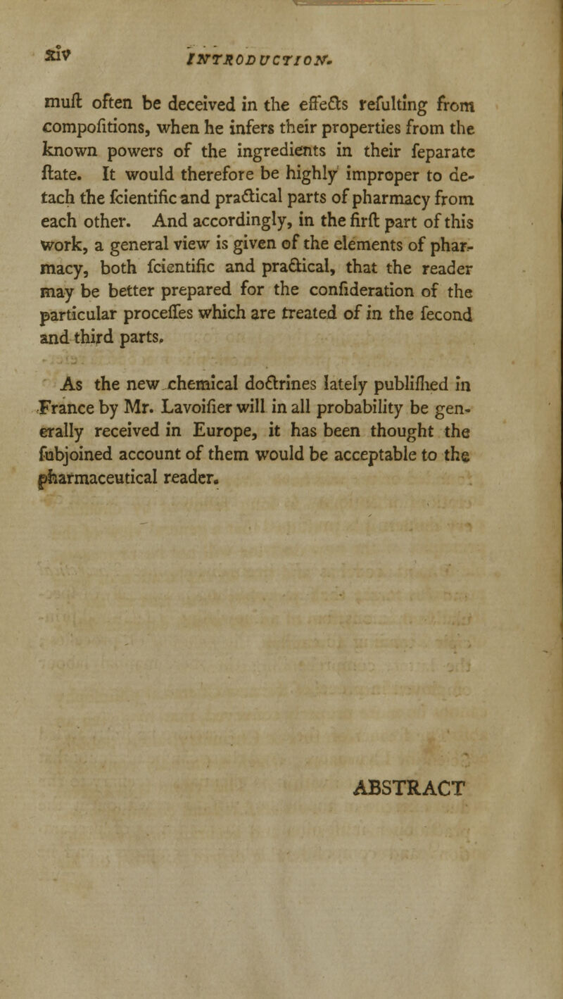 **V INTRODUCTION. rnuft often be deceived in the effe&s refulting from compofitions, when he infers their properties from the known powers of the ingredients in their feparate ftate. It would therefore be highly improper to de- tach the fcientific and practical parts of pharmacy from each other. And accordingly, in the firft part of this work, a general view is given of the elements of phar- macy, both fcientific and practical, that the reader may be better prepared for the confideration of the particular proceffes which are treated of in the fecond and third parts. As the new chemical doctrines lately publifhed in France by Mr. Lavoifier will in all probability be gen- erally received in Europe, it has been thought the fubjoined account of them would be acceptable to the pharmaceutical reader. ABSTRACT