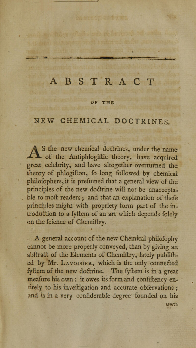 ..T.---JJ— |— 1 | ABSTRACT OF THE NEW CHEMICAL DOCTRINES. AS the new chemical doctrines, under the name of the Antiphlogiftic theory, have acquired great celebrity, and have altogether overturned the theory of phlogifton, fo long followed by chemical philofophers, it is prefumed that a general view of the principles of the new doctrine will not be unaccepta- ble to moft readers ; and that an explanation of thefe principles might with propriety form part of the in- troduction to a fyftem of an art which depends folely on the fcience of Chemiflry. A general account of the new Chemical philofophy cannot be more properly conveyed, than by giving an abftract of the Elements of Chemiftry, lately publifh- ed by Mr. Lavoisier, which is the only connected fyftem of the new doctrine. The fyftem is in a great meafure his own: it owes its form and confiftency en- tirely to his inveftigation and accurate obfervations ; and is in a very confiderable degree founded on his own