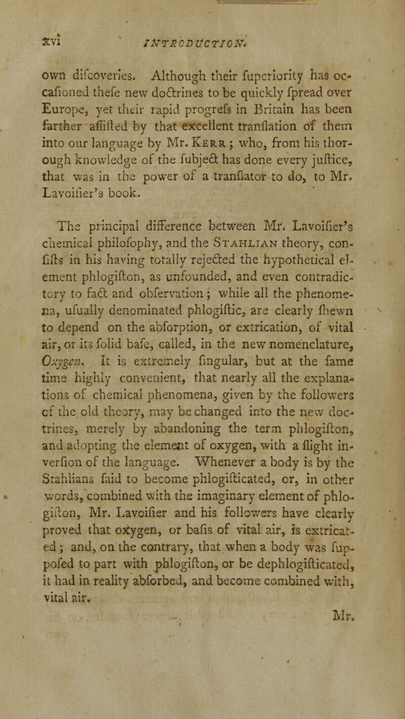 own difcoveries. Although their fupcriority has oo cafioned thefe new doctrines to be quickly fpread over Europe, yet thtir rapid progrefs in Britain has been farther afiiited by that excellent tranflation of them into our language by Mr. Kerr ; who, from his thor- ough knowledge of the fubje& has done every juftice, that was in the power of a tranfiator to do, to Mr, Lavoifier's book. The principal difference between Mr. Lavoifier's chemical philofophy, and the Stahlian theory, con- fiftg in his having totally rejected the hypothetical el- ement phlogifton, as unfounded, and even contradic- tory to fad and obfervation; while all the phenome- na, ufually denominated phlogiftic, are clearly fhewn to depend on the abforption, or extrication, of vital air, or its folid bafc, called, in the new nomenclature, Oxygen* It is extremely fmgular, but at the fame time highly convenient, that nearly all the explana- tions of chemical phenomena, given by the followers cf the old theory, may be changed into the new doc- trines, merely by abandoning the term phlogifton, and adopting the element of oxygen, with a flight in- verfion of the language. Whenever a body is by the Stahlians faid to become phlogifticated, or, in other words, combined with the imaginary element of phlo- gifton, Mr. Lavoifier and his followers have clear Im- proved that oxygen, or bafis of vital air, is extricat- ed ; and, on the contrary, that when a body was fup- pofed to part with phlogifton, or be dephlogifticated, it had in reality abforbed, and become combined with, vital air. Mr.