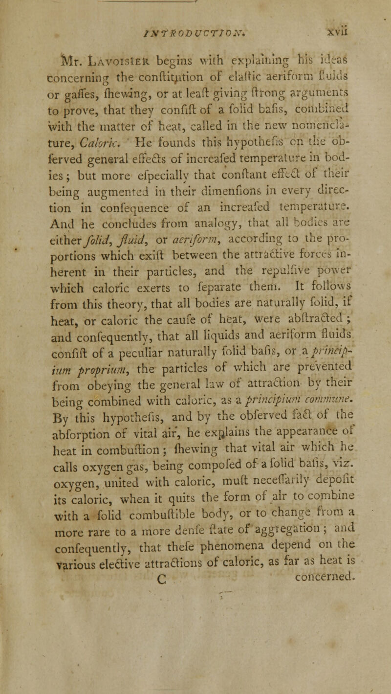 Mr. Lavoisier begins with explaining his idea£ Concerning the conduction of elaitic aeriform Cuius or gaffes, fhewing, or at lead giving ftrong arguments to prove, that they confift of a folid bafis, combined with the matter of heat, called in the new nomencla- ture, Calork. He founds this hypothecs en the ob- ierved general effects of increafed temperature in bod- ies ; but more efpecially that conftant effect of their being augmented in their dimenfions in every direc- tion in confequence of an increafed temperate;'?. And he concludes from analogy, that all bodies are either folid, fluid, or aeriform, according to the pro- portions which exiit between the attractive forces in- herent in their particles, and the repulfive power which caloric exerts to feparate them. It follows from this theory, that all bodies are naturally folid, if heat, or caloric the caufe of heat, were abftrafted ; and confequently, that all liquids and aeriform fluids confift of a peculiar naturally folid bafis, or zprincip- ium proprium, the particles of which are prevented from obeying the general law of attraction by their being combined with caloric, as a principium commune. By this hypothecs, and by the obferved fact of the abforption of vital air, he explains the appearance of heat in combuilion; (hewing that vital air which he calls oxvgen gas, being compofed of a folid balls, viz. oxygen,' united with caloric, rauft neceffarily depolit its caloric, when it quits the form of air to combine with a folid corrrbuftible body, or to change from a more rare to a more denie ftate of aggregation ; and confequently, that thefe phenomena depend on the various elective attractions of caloric, as far as heat is q concerned.