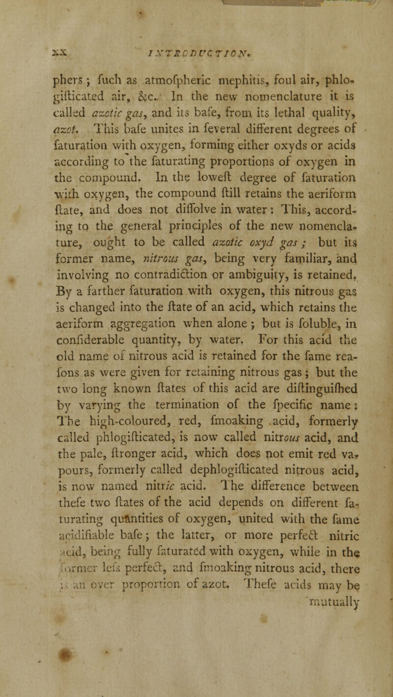 phers; fuch as atmofpheric mephitis, foul air, phlo- gifticatcd air, &c. In the new nomenclature it is called azotic gas, and its bafe, from its lethal quality, azot. This bafe unites in feveral different degrees of faturation with oxygen, forming either oxyds or acids according to the faturating proportions of oxygen in the compound. In the lowed degree of faturation ■with oxygen, the compound {fill retains the aeriform Rate, and does not diffolve in water: This, accord- ing to the general principles of the new nomencla- ture, ought to be called azotic oxyd gas ; but its former name, nitrous gas, being very familiar, and involving no contradiction or ambiguity, is retained. By a farther faturation with oxygen, this nitrous gas is changed into the Hate of an acid, which retains the aeriform aggregation when alone ; but is foluble, in confiderable quantity, by water. For this acid the old name of nitrous acid is retained for the fame rea- fons as were given for retaining nitrous gas; but the two long known Hates of this acid are diftinguifhed by varying the termination of the fpecific name: The high-coloured, red, fmoaking ,acid, formerly called phlogifticated, is now called nhiGus acid, and the pale, ftronger acid, which does riot emit red va- pours, formerly called dephlogiflicated nitrous acid, is now named nitr/V acid. The difference between thefe two Mates of the acid depends on different fa- turating quantities of oxygen, united with the fame acidiflable bafe; the latter, or more perfect nitric ricid, being fully faturated with oxygen, while in the ..mcr lei's perfect, and fmoaking nitrous acid, there in over proportion of azot. Thefe acids maybe 'mutually