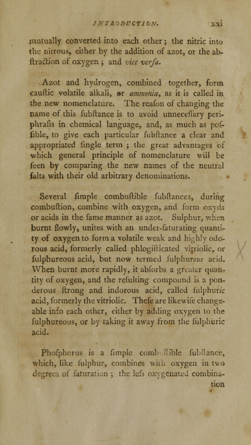 mutually converted into each other; the nitric into the nitrous, either by the addition of azot, or the ab- ftraction of oxygen ; and vice verfa. Azot and hydrogen, combined together, form cauftic volatile alkali, »r ammonia, as it is called in the new nomenclature. The reafon of changing the name of this fubftance is to avoid unnecefiary peri- phrafis in chemical language, and, as much as pof- fcble, to give each particular fubftance a clear and appropriated fingle term ; the great advantages of which general principle of nomenclature will be feen by comparing the new names of the neutral felts with their old arbitrary denominations. Several fimple combuftible fubftances, during combuftion, combine with oxygen, and form oxyds or acids in the fame manner as azot. Sulphur, when burnt flowly, unites with an under-faturating quanti- ty of oxygen to form a volatile weak and highly odo- rous acid, formerly called phlogifticated vitriolic, or fulphureous acid, but now termed fulphurau- acid. When burnt more rapidly, it abforbs a greater quan- tity of oxygen, and the reiulting compound is a pon- derous ftrong and indorous acid, called fulphur/V acid, formerly the vitriolic. Thefe are likewife change- able into each other, either by adding oxygen to the fulphureous, or by taking it away from the fulphuric acid. Phofphorus is a fimple comb .Table fubftance, which, like fulphur, combines with oxygen in two degrees of faturation ; the lefs oxygenated combina- tion