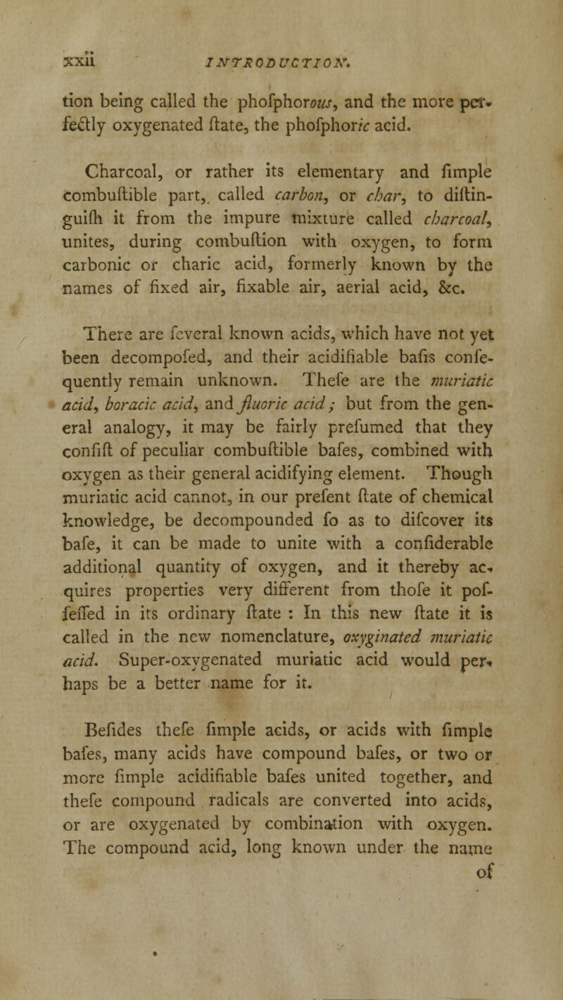 tion being called the phofphorow, and the more pet. fe&ly oxygenated ftate, the phofphonV acid. Charcoal, or rather its elementary and fimple combuftible part,, called carbon, or char, to diftin- guifh it from the impure mixture called charcoal, unites, during combuftion with oxygen, to form carbonic or charic acid, formerly known by the names of fixed air, fixable air, aerial acid, &c. There are fcveral known acids, which have not yet been decompofed, and their acidifiable bafis confe- quently remain unknown. Thefe are the muriatic acid, boracic acid*, Tm&jluoric acid; but from the gen- eral analogy, it may be fairly prefumed that they confift of peculiar combuftible bafes, combined with oxygen as their general acidifying element. Though muriatic acid cannot, in our prefent ftate of chemical knowledge, be decompounded fo as to difcover its bafe, it can be made to unite with a confiderable additional quantity of oxygen, and it thereby ac- quires properties very different from thofe it pof- feiTed in its ordinary ftate : In this new ftate it is called in the new nomenclature, oxyginated muriatic acid. Super-oxygenated muriatic acid would per-* haps be a better name for it. Befides thefe fimple acids, or acids with fimple bafes, many acids have compound bafes, or two or mere fimple acidifiable bafes united together, and thefe compound radicals are converted into acids, or are oxygenated by combination with oxygen. The compound acid, long known under the name