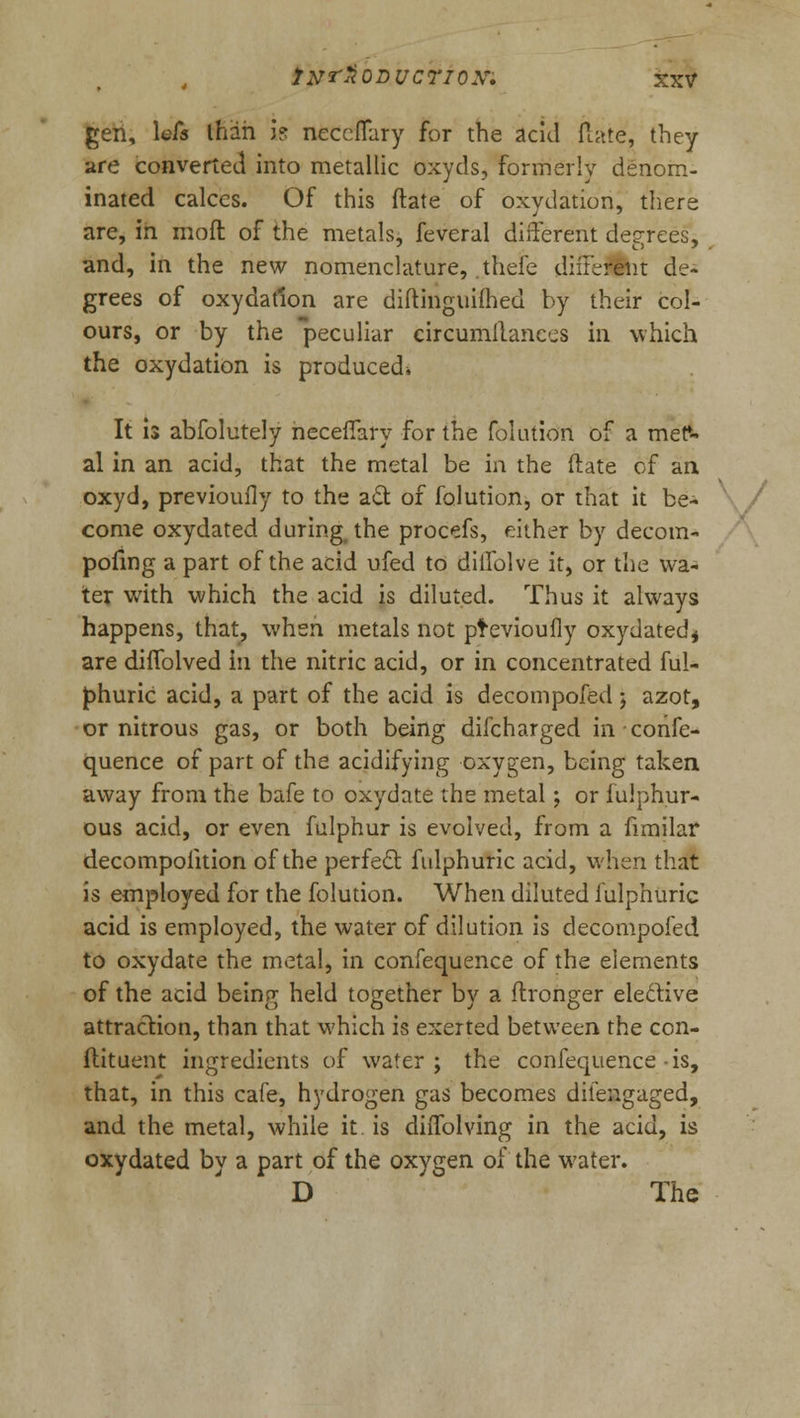 gen, \eCs lhah is neccffary for the acid flate, they are converted into metallic oxyds, formerly denom- inated calces. Of this ftate of oxydation, there are, in moft of the metals, feveral different degrees, and, in the new nomenclature, theie different de- grees of oxydation are diitinguilhed by their col- ours, or by the peculiar eircumilanees in which the oxydation is produced* It is abfolutely neceffary for the folution of a met*- al in an acid, that the metal be in the (late of an oxyd, previoufly to the act of folution, or that it be- come oxydated during the procefs, either by decora- pofmg a part of the acid ufed to diffolve it, or the wa- ter with which the acid is diluted. Thus it always happens, that, when metals not pfevioufly oxydatedj are diffolved in the nitric acid, or in concentrated ful- phuric acid, a part of the acid is decompofed j azot, or nitrous gas, or both being difcharged in confe- quence of part of the acidifying oxygen, being taken away from the bafe to oxydate the metal; or fulphur- ous acid, or even fulphur is evolved, from a fimilar decompoiition of the perfect fulphuric acid, when that is employed for the folution. When diluted fulphuric acid is employed, the water of dilution is decompofed to oxydate the metal, in confequence of the elements of the acid being held together by a flronger elective attraction, than that which is exerted between the con- ftituent ingredients of water; the confequence-is, that, in this cafe, hydrogen gas becomes diiengaged, and the metal, while it is diffolving in the acid, is oxydated by a part of the oxygen of the water. D The