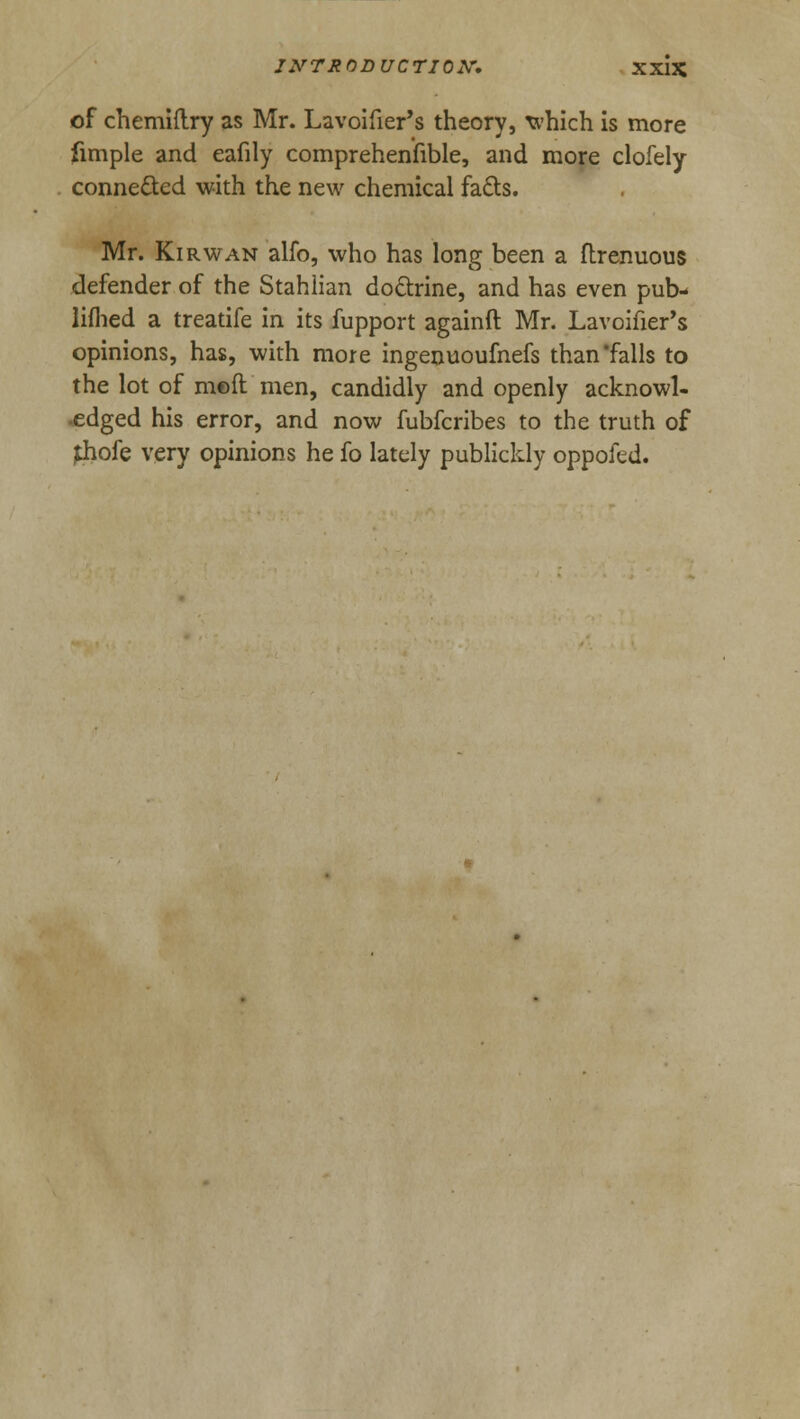 INTRODUCTION. XX13C of chemiilry as Mr. Lavoifier's theory, which is more fimple and eafily comprehensible, and more clofely connected with the new chemical fa&s. Mr. Kirwan alfo, who has long been a ftrenuous defender of the Stahiian doctrine, and has even pub- lifhed a treatife in its fupport againft Mr. Lavoifier's opinions, has, with more ingenuoufnefs than'falls to the lot of m©ft men, candidly and openly acknowl- edged his error, and now fubfcribes to the truth of £hofe very opinions he fo lately publickly oppofed.