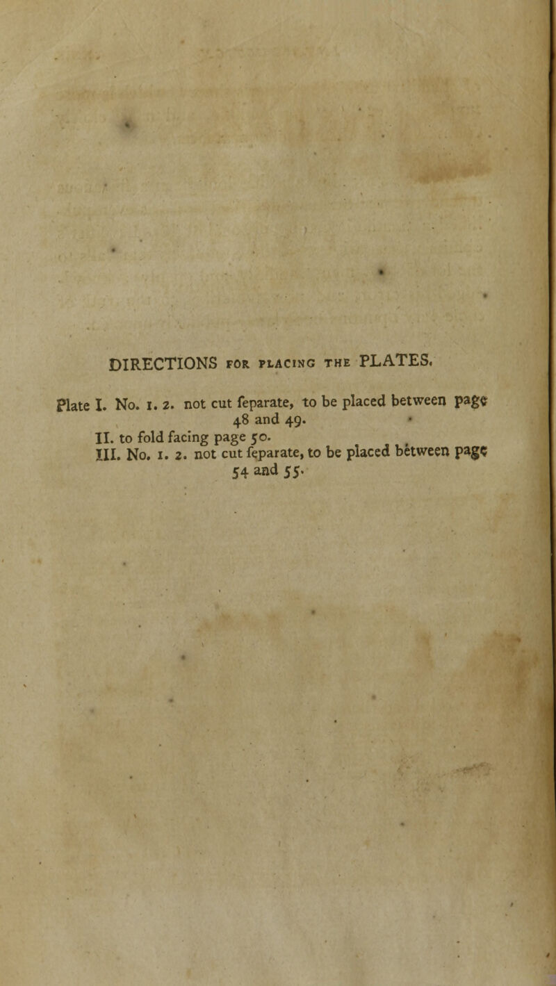 DIRECTIONS for placing the PLATES. Plate I. No. 1.2. not cut feparate, to be placed between page. 48 and 49. II. to fold facing page 50. III. No. 1. 2. not cut feparate, to be placed between page 54 and 55.