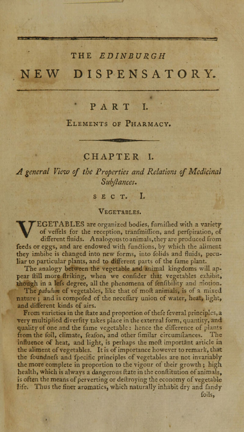 '■-'■ .a THE EDINBURGH NEW DISPENSATORY. PART I. Elements of Pharmacy. CHAPTER I. A general View of the Properties and Relations of Medicinal Sub/lances, SECT. I. Vegetables. VEGETABLES are organized bodies, furniflied with a variety of veffels for the reception, tranfmiflion, and perfpiration, of different fluids. Analogous to animals,they are produced from feeds or eggs, and are endowed with functions, by which the aliment they imbibe is changed into new forms, into folids and fluids, pecu- liar to particular plants, and to different parts of the fame plant. The analogy between the vegetable and animal kingdoms will ap- pear ftill more ftriking, when we confider that vegetables exhibit, though in a lefs degree, all the phenomena of fenfibility and -notion. The pabulum of vegetables, like that of moft animals, is of a mixed nature ; and is compofed of the necelfary union of water, heat, light, and different kinds of airs. From varieties in the ftate and proportion of thefe feveral principles, a very multiplied diverfity takes place in the external form, quantity, and quality of one and the fame vegetable: hence the difference of plants from the foil, climate, feafon, and other fimilar circumitances. The influence of heat, and light, is perhaps the moft important article in the aliment of vegetables. It is of importance however to remark, that the foundnefs and fpecific principles of vegetables are not invariably the more complete in proportion to the vigour of their growth ; high health, which is always a dangerous ftate in the conftitution of animals, is often the means of perverting or deftroying the economy of vegetable life. Thus the finer aromatics, which naturally inhabit dry and fandy foils,