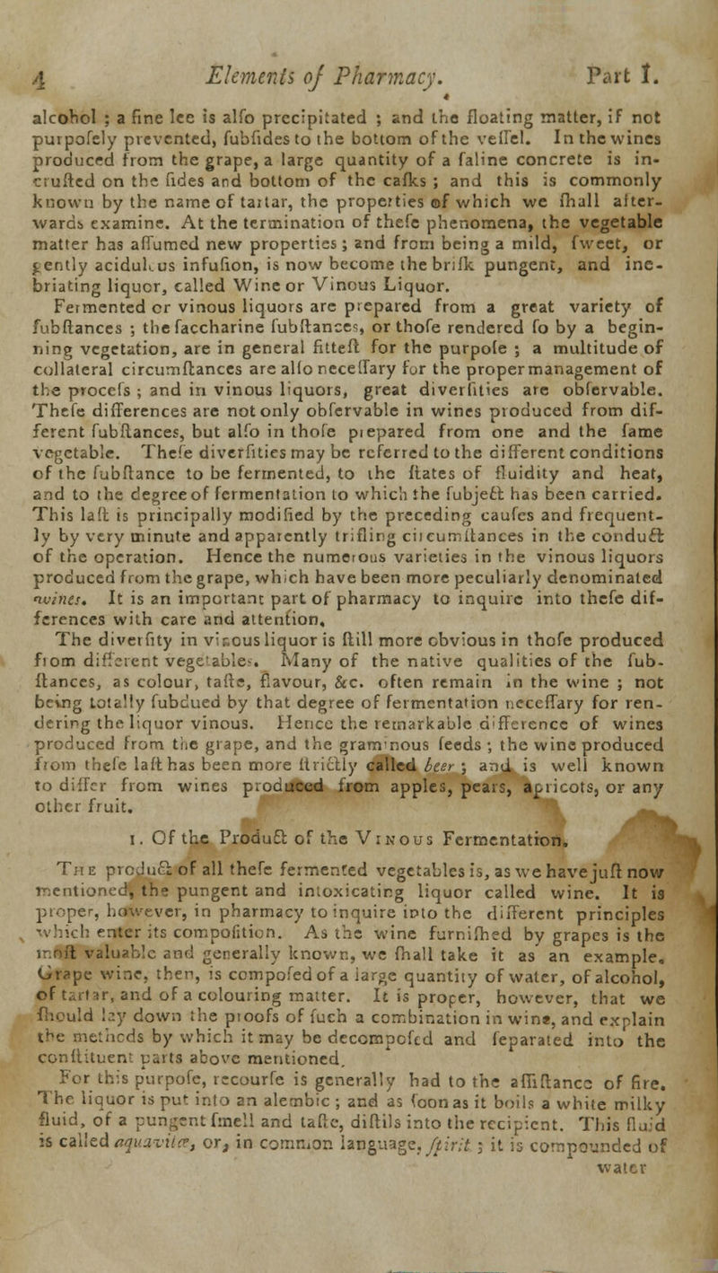 4 alcohol ; a fine lee is alfo precipitated ; and the floating matter, if not purpofcly prevented, fubfides to the bottom of the veffel. In the wines produced from the grape, a large quantity of a faline concrete is in- cruftcd on the fides and bottom of the cafks ; and this is commonly known by the name of taitar, the properties of which we fhall after- wards examine. At the termination of thefe phenomena, the vegetable matter has afTumed new properties; and from being a mild, fweet, or gently aciduKus infufion, is now become the bnfk pungent, and ine- briating liquor, called Wine or Vinous Liquor. Fermented or vinous liquors are prepared from a great variety of fubflances ; the faccharine fubflances, or thofe rendered fo by a begin- ning vegetation, are in general fitteft for the purpofe ; a multitude of collateral circumflances are alio neceffary for the proper management of the procefs ; and in vinous liquors, great diverfities are obfervable. Thefe differences are not only obfervable in wines produced from dif- ferent fubflances, but alfo in thofe piepared from one and the fame vegetable. Thefe diverfities may be referred to the different conditions of the fubftancc to be fermented, to the flates of fluidity and heat, and to the degree of fermentation to which the fubject has been carried. This lad is principally modified by the preceding caufes and frequent- ly by very minute and apparently trifling ciicumitances in the conduct of the operation. Hence the numerous varieties in the vinous liquors produced from the grape, which have been more peculiarly denominated wines. It is an important part of pharmacy to inquire into thefe dif- ferences with care and attention. The diverfity in vicous liquor is Mill more obvious in thofe produced fiom different vegetables. Many of the native qualities of the fub- flances, as colour, tafte, flavour, &c. often remain in the wine ; not being totally fubdued by that degree of fermentation neceffary for ren- dering the liquor vinous. Hence the remarkable difference of wines produced from the grape, and the granvnous feeds ; the wine produced from thefe lafthas been more ltrictly called beer ; and is well known to differ from wines produced from apples, pears, apricots, or any other fruit. ^^^ I. Of the Produft of the Vinous Fermentation. Th e product of all thefe fermented vegetables is, as we have juft now mentioned, the pungent and intoxicating liquor called wine. It is proper, however, in pharmacy to inquire into the different principles which eritgr its compofition. As the wine furnifhed by grapes is the t valuable and generally known, we fhall take it as an example. Grape wine, then, is compofedof a iarge quantity of water, of alcohol, of tartar, and of a colouring matter. It is proper, however, that we fhould lay down the pioofs of fuch a combination in win*, and explain the methods by which it may be decompofed and feparated into the conftituent parti above mentioned. For this purpofe, recourfe is generally had to the afliftancc of fire. The liquor is put into an alembic ; and as foonas it boils a white milky fluid, of a pungent fmell and tafte, diftils into the recipient. This fluid is called aquavitte, or, in common language, fpirit; it is compounded of water