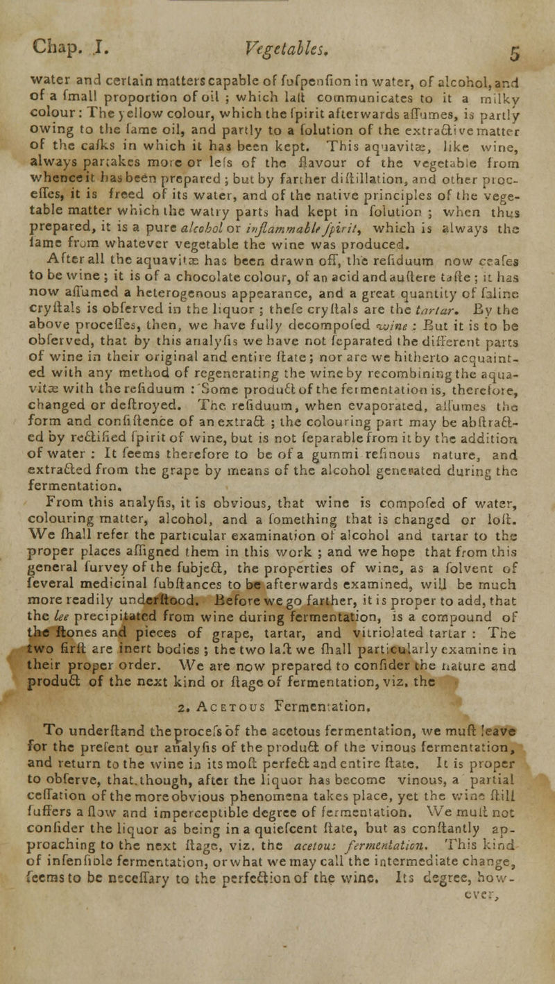 water and certain matters capable of fufpenfion in water, of alcohol, and of a fmall proportion of oil ; which lalt communicates to it a milkv colour: The yellow colour, which thelpirit afterwards affumes, is partly owing to the fame oil, and partly to a folution of the extractive matter of the caiks in which it has been kept. This aquavitae, like wine, always partakes more or lefs of the flavour of the vegetable from whenceir. has been prepared ; but by farther distillation, and other proc- effes, it is freed of its water, and of the native principles of the vege- table matter which the watry parts had kept in folution ; when thus prepared, it is a pure alcohol or inflammable fpiril, which is always the iame from whatever vegetable the wine was produced. After all the aquavitx has been drawn off, the refiduum now ceafes to be wine ; it is of a chocolate colour, of an acidandauftere tafte ; it has now aiTumed a heterogenous appearance, and a great quantity of faline cryitals is obferved in the liquor ; thefe cry Hals are the tnrtur. By the above proceffes, then, we have fully decompofed nuine : But it is to be obferved, that by this analyfis we have not feparated the different parts of wine in their original and entire ftate ; nor are we hitherto acquaint- ed with any method of regenerating the wine by recombining the aqua- vitcewith the refiduum : Some product of the fermentation is, therefore, changed or deflroyed. The, refiduum, when evaporated, alfumes the form and confidence of an extract ; the colouring part may be abilract- ed by rectified fpirit of wine, but is not feparablefrom it by the addition of water : It feems therefore to be of a gummi refinous nature, and extra&ed from the grape by means of the alcohol generated during the fermentation. From this analyfis, it is obvious, that wine is compofed of water, colouring matter, alcohol, and a fomething that is changed or loft. We fhall refer the particular examination of alcohol and tartar to the proper places affigned fhem in this work ; and we hope that from this general furvey of the fubjeel, the properties of wine, as a folvent of feveral medicinal fubftances to be afterwards examined, will be much more readily underftood. Before we go farther, it is proper to add, that the lee precipitated from wine during fermentation, is a compound of the ftones and pieces of grape, tartar, and vitriolated tartar : The two firit are inert bodies ; the two la.t we fhall particularly examine in their proper order. We are now prepared to confider the nature and product of the next kind or ftageof fermentation, viz. the 2. Acetous Fermentation. To underftand theprocefsbf the acetous fermentation, we muff. leave for the prefent our analyfis of the product: of the vinous fermentation, and return to the wine in its molt perfect and entire ftate. It is proper to obferve, that.though, after the liquor has become vinous, a partial ceffation of the more obvious phenomena takes place, yet the wins ftill fufters a flow and imperceptible degree of fermentation. We mult not confider the liquor as being in a quiefcent ftate, but as cenftantly ap- proaching to the next ftage, viz. the acetou: fermentation. This kind of infenfiDle fermentation, or what we may call the intermediate change, feems to be nsceffary to the perfection of the wine. Its degree, how- ever,