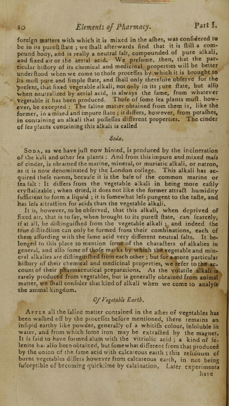 foreign matters with which it is mixed in the afhes, was confidered to be in its pureft ftate ; we fhall afterwards find that it is flill a com- pound body, and is really a neutral fait, compounded of pure alkali, and fixed air or the aerial acid. We prefume, then, that the par- ticular hiftory of its chemical and medicinal properties will be better underftood when we come tothofe proceffes by which it is brought to its mod pure and fimple date, and fhall only therefore obfervc for the prefent, that fixed vegetable alkali, not only in its pure ftate, but alfo when neutralized by aerial acid, is always the fame, from whatever Vegetable it has been produced. Thofe of fome fea plants muft, how- ever, be excepted : The faline matter obtained from them is, like the former, in a mixed and impure ftate ; it differs, however, from potafhes, in containing an alkali that poffeffes different properties. The cinder of fea plants containing this alkali is called Soda. Soda, as we have juft now hinted, is produced by the incineration of tht kali and other fea plants : And from this impure and mixed mafs of cinder, is obtained the marine, mineral, or muriatic alkali, or natron, as it is now denominated by the London college. This alkali has ac- quired thefe names, becaufe it is the bafe of the common marine or fea fait : It differs from the vegetable alkali in being more eafily cryftalizable ; when dried, it does not like the former attract humidity fufficient to form a liquid ; it is fomewhat lefs pungent to the tafte, and has lefs aitraction for acids than the vegetable alkali. It is, however, to be obferved, that this alkali, when deprived of fixed air, that is to fay, when brought to its purelt ftate, can fcarcely; if at all, be diflinguifhed from the vegetable alkali ; and indeed the true diftir.ction can only be formed from their combinations, each of them affording with the fame acid very different neutral falts. It be- longed to this place to mention fome of the characters of alkalies in general, and alfo fome of thofe marks by which the vegetable and min- eral alkalies are diftinguifhed from each other ; but for a more particular hiftory of their chemical and medicinal properties, we refer to the ac- count of their pharmaceutical preparations. As the volatile alkali is rarely produced from vegetables, but is generally obtained from animal matter, we fhall confider that kind of alkali when we come to analyfe the animal kingdom. Of Vegetable Earth. After all the faline matter contained in the afhes of vegetables has been wafhed off by the proceffes before mentioned, there remains an infipid earthy like powder, generally of a whitifh colour, infolublc in water, and from which fome iron may be extracted by the magnet. It is faid to have formed alum with the vitriolic acid ; a kind of fe- lenite has alfo been obtained, but fomewhat different from that produced by the union cf the fame acid with calcateous earth ; this refiduum of burnt vegetables differs however from calcareous earth, in not bein» fufceptible of becoming quicklime by calcination. Later experiment have