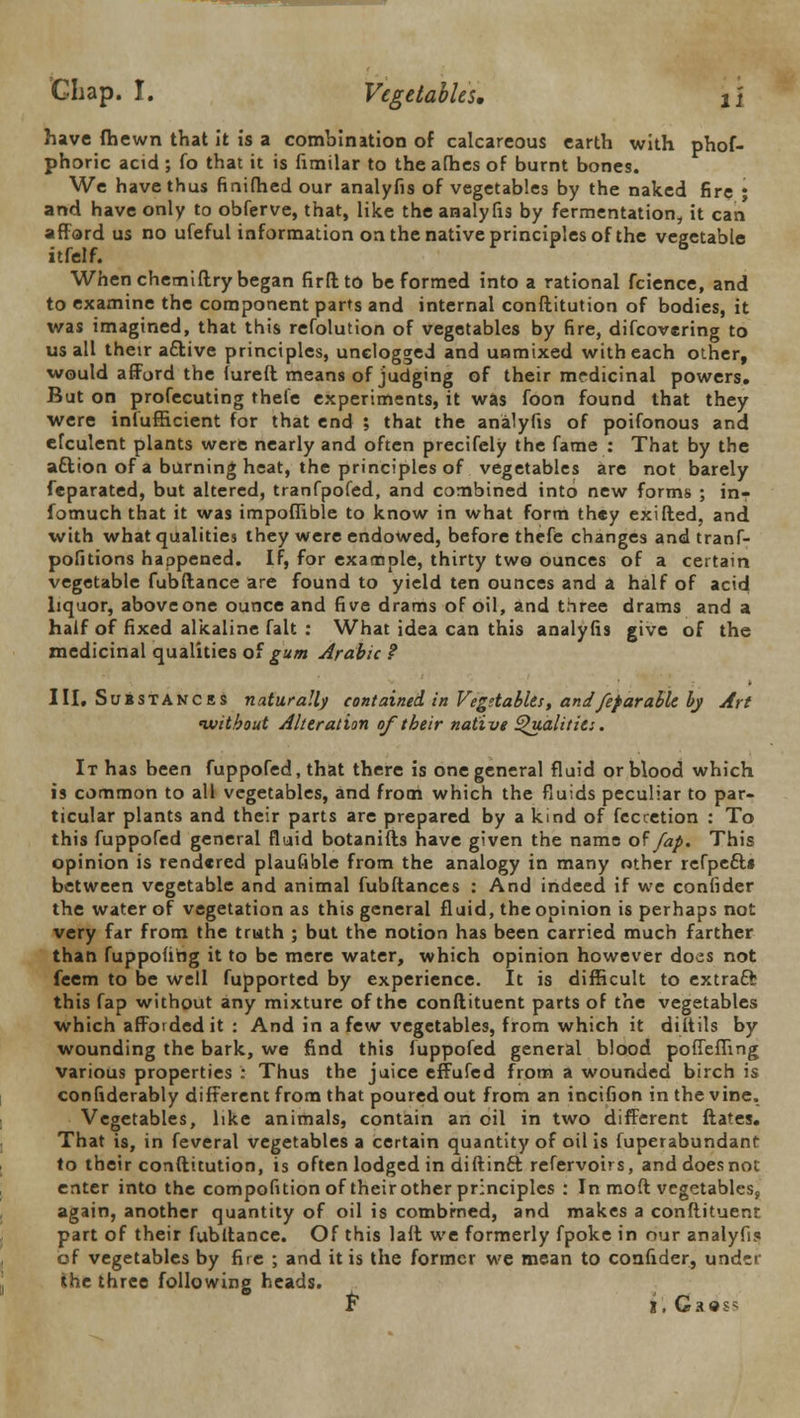 have (hewn that it is a combination of calcareous earth with phof- phoric acid ; fo that it is fimilar to the afhes of burnt bones. We have thus finifhed our analyfis of vegetables by the naked fire ; and have only to obferve, that, like the analyfis by fermentation, it can afford us no ufeful information on the native principles of the vegetable itfelf. When chemiftry began firftto be formed into a rational fcience, and to examine the component parts and internal conftitution of bodies, it was imagined, that this refolution of vegetables by fire, difcovering to us all their a&ive principles, unelogged and unmixed with each other, would afford the lureft means of judging of their mrdicinal powers. But on profecuting theie experiments, it was foon found that they were inlufficient for that end ; that the analyfis of poifonous and efculent plants were nearly and often precifely the fame : That by the attion of a burning heat, the principles of vegetables are not barely feparated, but altered, tranfpofed, and combined into new forms ; in? fomuch that it was impoflible to know in what form they exifled, and with what qualities they were endowed, before thefe changes andtranf- pofitions happened. If, for example, thirty two ounces of a certain vegetable fubftance are found to yield ten ounces and a half of acid liquor, above one ounce and five drams of oil, and three drams and a half of fixed alkaline fait : What idea can this analyfis give of the medicinal qualities of gum Arabic f III. Susstances naturally contained in Vegetables, andfef arable by Art 'without Alteration of their native Qualities. It has been fuppofed, that there is one general fluid or blood which is common to all vegetables, and from which the fluids peculiar to par- ticular plants and their parts are prepared by a kind of feccetion : To this fuppofed general fluid botanifts have given the name of fap. This opinion is rendered plaufible from the analogy in many other refpe£l» between vegetable and animal fubftances : And indeed if we confider the water of vegetation as this general fluid, the opinion is perhaps not very far from the truth ; but the notion has been carried much farther than fuppofibg it to be mere water, which opinion however does not feem to be well fupported by experience. It is difficult to extract this fap without any mixture of the conftituent parts of the vegetables which afforded it : And in a few vegetables, from which it diltils by wounding the bark, we find this fuppofed general blood poffefling various properties : Thus the juice effufed from a wounded birch is considerably different from that poured out from an incifion in the vine. Vegetables, like animals, contain an oil in two different ftates. That is, in feveral vegetables a certain quantity of oil is fuperabundant to their conftitution, is often lodged in diftinft refervoirs, and does not enter into the compofition of theirother principles : In moft vegetables, again, another quantity of oil is combrned, and makes a conftituenr part of their fubftance. Of this laft we formerly fpoke in our analyfis of vegetables by fire ; and it is the former we mean to confider, under the three following heads. F- i.Gaes*