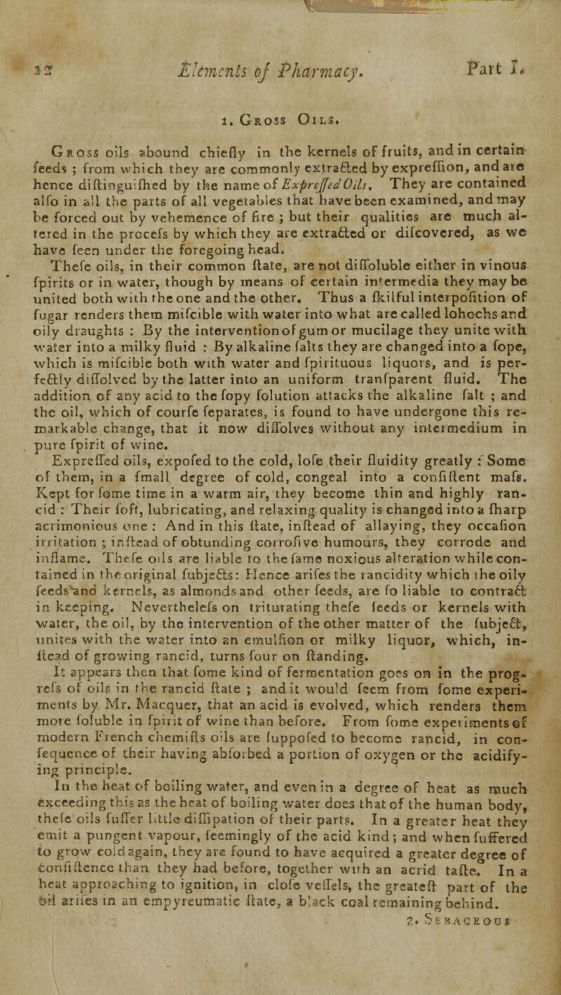 i. Gross Oils. Gross oils abound chiefly in the kernels of fruits, and in certain feeds ; from which they are commonly extracted by exprefiion, and are hence difticiguifhed by the name of Exprejfed Oils. They are contained alfo in all the parts of all vegetables that have been examined, and may be forced out by vehemence of fire ; but their qualities are much al- tered in the procefs by which they are extracted or discovered, as we have feen under the foregoing head. Thefe oils, in their common ftate, are not difToluble either in vinous fpirits or in water, though by means of certain in'ermedia they maybe united both with the one and the other. Thus a fkilful intcrpofition of fugar renders them mifcible with water into what are called lohochs and oily draughts : By the interventionof gum or mucilage they unite with water into a milky fluid : By alkaline falts they are changed into a fope, which is mifcible both with water and fpirituous liquors, and is per- fectly diffolvcd by the latter into an uniform tranfparent fluid. The addition of any acid to the fopy folution attacks the alkaline fait ; and the oil, which of courfe feparates, is found to have undergone this re- markable change, that it now diflblves without any intermedium in pure fpirit of wine. Exprcffed oils, expofed to the cold, lofe their fluidity greatly : Some of them, in a fmall degree of cold, congeal into a confident mafs. Kept for fome time in a warm air, they become thin and highly ran- cid : Their foff, lubricating, and relaxing quality is changed into a fharp acrimonious one : And in this ftate, inftead of allaying, they occafion irritation ; inftead of obtunding corrofive humours, they corrode and inflame. Thefe oils are liable to the fame noxious alteration while con- tained in thf: original fubjects: Hence arifesthe rancidity which the oily feeds*and kernels, as almonds and other feeds, are fo liable to contract: in keeping. Neverthelefs on triturating thefe feeds or kernels with water, the oil, by the intervention of the other matter of the fubject, xinites with the water into 2n emulfion or milky liquor, which, in- itead of growing rancid, turns four on ftanding. It appears then that fome kind of fermentation gors on in the prog« refs of oils in the rancid ftate ; and it would feem from fome experi- ments by Mr. Macquer, that an acid is evolved, which renders them more foluble in fpirit of wine than before. From fome experiments of modern French chemifts oils are luppofed to become rancid, in con- fequcr.ee of their having abforbed a portion of oxygen or the acidify- ing principle. In the heat of boiling water, and even in a degree of heat as much exceeding this as the heat of boiling water does that of the human body, thefe oils fuffer little difiipation of their parts. In a greater heat they emit a pungent vapour, ieemingly of the acid kind; and whenfuffered to grow cold again, they are found to have acquired a greater degree of Confiftencc than they had before, together with an acrid tafte. In a heat approaching to ignition, in clofe veffels, the grcateft part of the b'tl ariies in an empyreumatic (late, a black coal remaining behind.