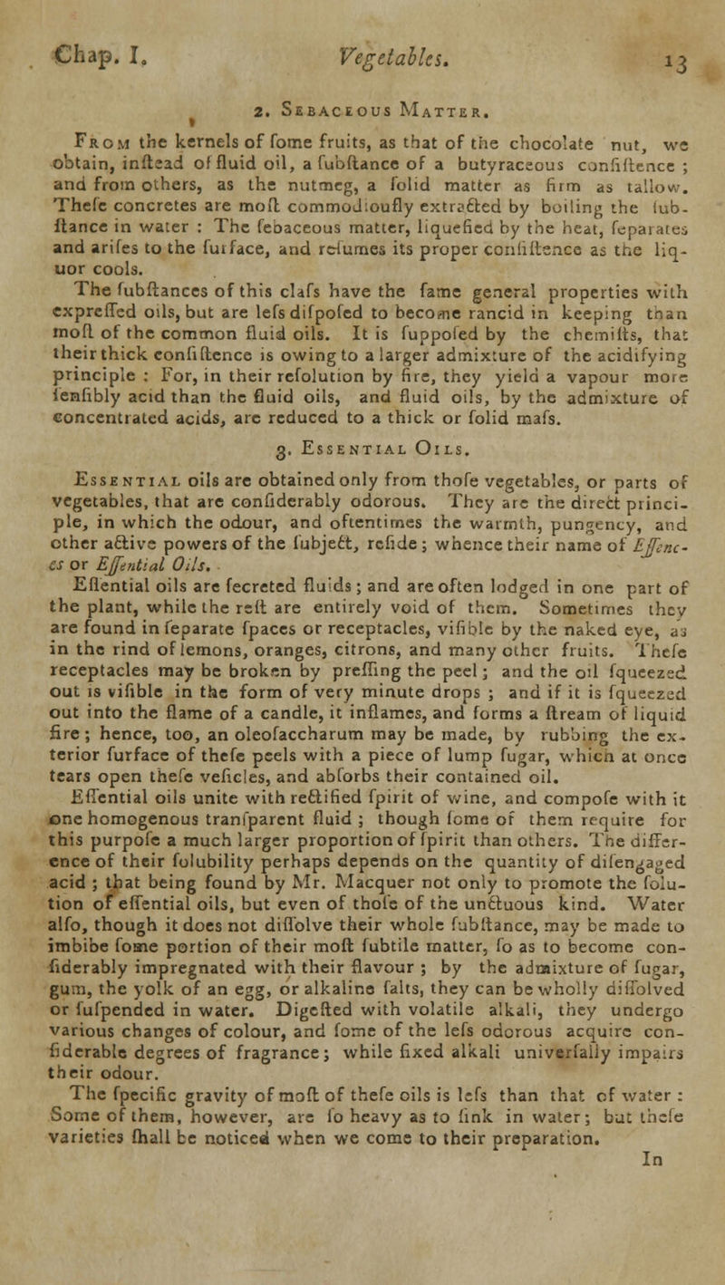 2. Sebaceous Matter. I From the kernels of fome fruits, as that of the chocolate nut, we obtain, inflead of fluid oil, a fubdance of a butyraceous confidence ; and from others, as the nutmeg, a folid matter as firm as tallow. Thefe concretes are mod commodioufly extracted by boiling the iub- flance in water : The febaceous matter, liquefied by the heat, feparates and arifes to the fuiface, and relumes its proper confidence as the liq- uor cools. The fubftances of this clafs have the fame general properties with cxpreffed oils, but are lefs difpofed to become rancid in keeping than mod of the common fluid oils. It is fuppofed by the chemilts, that their thick confidence is owing to a larger admixture of the acidifying principle: For, in their refolution by fire, they yield a vapour more ienfibly acid than the fluid oils, and fluid oils, by the admixture of concentrated acids, are reduced to a thick or folid mafs. 3. Essential Oils. Essential oils are obtained only from thofe vegetables, or parts of vegetables, that are confiderably odorous. They are the direct princi- ple, in which the odour, and oftentimes the warmth, pungency, and other active powers of the fubject, rcfide ; whence their name of Ejfenc- CS or EJfential Oils, Eflential oils are fecreted fluids; and are often lodged in one part of the plant, while the red are entirely void of them. Sometimes thev are found infeparate fpaces or receptacles, vifible by the naked eye, ai in the rind of lemons, oranges, citrons, and many other fruits. Thefe receptacles may be broken by preffing the peel; and the oil fqueezed out is vifible in the form of very minute drops ; and if it is fqueezed out into the flame of a candle, it inflames, and forms a dream of liquid fire ; hence, too, an oleofaccharum may be made, by rubbing the ex- terior furface of thefe peels with a piece of lump fugar, which at once tears open thefe veficles, and abforbs their contained oil. Eflential oils unite with rectified fpirit of wine, and compofe with it one homogenous tranlparent fluid ; though feme of them require for this purpofe a much larger proportion of (pirit than others. The diffsr- ence of their folubility perhaps depends on the quantity of difen^aged acid ; that being found by Mr. Macquer not only to promote the foiu- tion of eflential oils, but even of thofe of the unctuous kind. Water alfo, though it does not diflolve their whole fubftance, may be made to imbibe fome portion of their mod fubtile matter, fo as to become con- fiderably impregnated with their flavour ; by the admixture of fugar, gum, the yolk of an egg, or alkaline falts, they can be wholly diffolved or fufpended in water. Digcded with volatile alkali, they undergo various changes of colour, and fome of the lefs odorous acquire con- fiderable degrees of fragrance; while fixed alkali univerfaiiy impairs their odour. The fpecific gravity of mod of thefe oils is lefs than that of water : Some of them, however, are fo heavy as to fink in water; but thefe varieties fhall be noticed when we come to their preparation. In