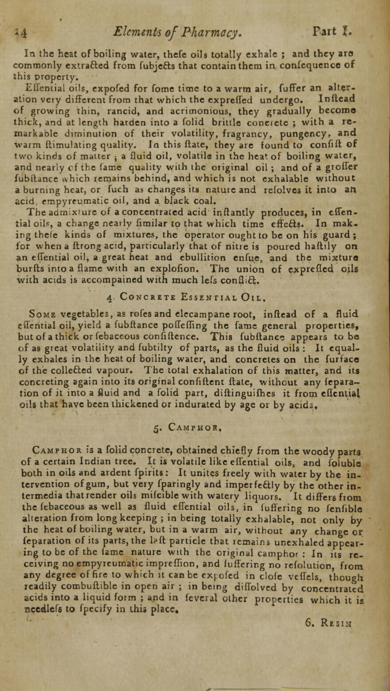 In the heat of boiling water, thefe oils totally exhale ; and they are commonly extracted from fubjects that contain them in confequencc of this property. Effential oils, expofed for fome time to a warm air, fuffer an alter- ation very different from that which the expreffed undergo. Inftead of growing thin, rancid, and acrimonious, they gradually become thick, and at length harden into a folid brittle concrete ; with a re- markable diminution of their volatility, fragrancy, pungency, and warm Simulating quality. In this ftate, they are found to confifl of two kinds of matter ; a fluid oil, volatile in the heat of boiling water, and nearly cf the fame quality with the original oil ; and of a groffer fubftance which remains behind, and which is not exhalable without a burning heat, or fuch as changes its nature and refolves it into aft acid, empyreumatic oil, and a black coal. The admixture of a concentrated acid inftantly produces, in effen- tial oils, a change nearly fimilar to that which time effects. In mak- ing thefe kinds of mixtures, the operator ought to be on his guard; for when a ftrong acid, particularly that of nitre is poured haftily on an effential oil, a great heat and ebullition enfue, and the mixture burfts into a flame with an explofion. The union of exprefled oils with acids is accompained with much lefs conflict.. 4 Concrete Essential Oil, Some vegetables, as rofes and elecampane root, inftead of a fluid elTcritial oil, yield a fubftance poffeffing the fame general properties, but of a thick or febaceous confidence. This fubftance appears to be of as great volatility and fubtilty of parts, as the fluid oils : It equal- ly exhales in the heat of boiling water, and concretes on the furface of the collected vapour. The total exhalation of this matter, and its concreting again into its original confiftent ftate, without any fepara- tion of it into a fluid and a folid part, diflinguifhcs it from effential oils that have been thickened or indurated by age or by acida. 5. Camphor, Camphor is a folid concrete, obtained chiefly from the woody parts of a certain Indian tree. It is volatile like effential oils, and fofuble both in oils and ardent fpirits: It unites freely with water by the in- tervention of gum, but very fparingly and imperfectly by the other in- termedia that render oils mifciblewith watery liquors. It differs from the febaceous as well as fluid effential oils, in fuffering no fenfible alteration from long keeping ; in being totally exhalable, not only by the heat of boiling water, but in a warm air, without any change or feparation of its parts, the l?ft particle that remains unexhaled appear- ing to be of the lame nature with the original camphor : In its re- ceiving no empyreumatic impreflion, and fuffering no refolution, from any degree of fire to which it can be expofed in clofe vcffels, though readily combuftible in open air ; in being diffolved by concentrated acids into a liquid form ; and in feveral other properties which it is needle's to fpecify in this place.