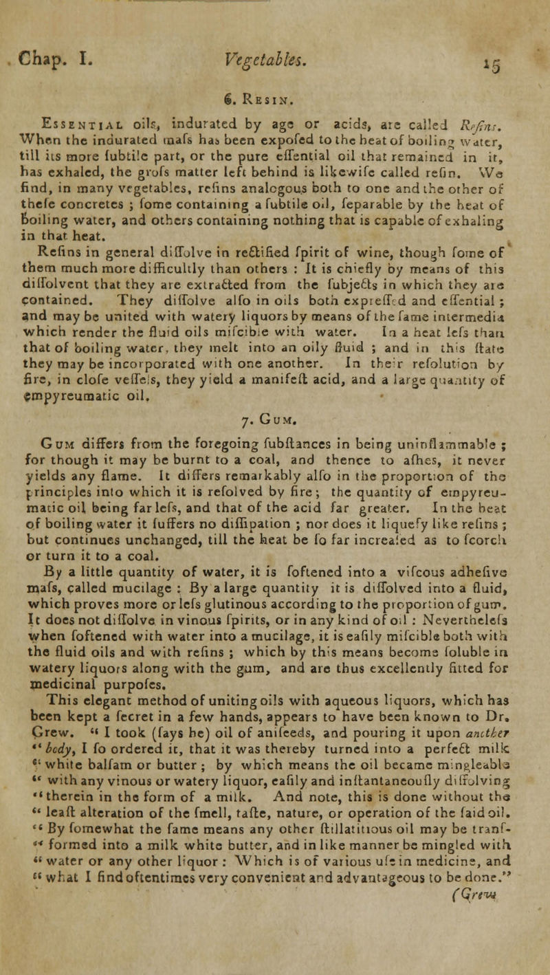 *5 €. Resin. Essential oil?, indurated by age or acids, arc called Rpjins. When the indurated inafs has been expofed to the heat of boiling water, till its more fubtilc part, or the pure effential oil that remained in it, has exhaled, the grofs matter left behind is likewife called refin. Wo find, in many vegetables, refins analogous both to one and the other of thefe concretes ; fome containing a fubtile oil, feparable by the heat of Boiling water, and others containing nothing that is capable of exhaling in that heat. Refins in general diffolve in rectified fpirit of wine, though fome of them much more difficultly than others : It is chiefly by means of this dilfolvcnt that they are extracted from the fubje&s in which they are contained. They diffolve alfo in oils both expieff-d and effential ; and maybe united with watery liquors by means of the fame intermedia which render the fluid oils mifcibie with water. In a heat lefs than that of boiling water, they melt into an oily fluid ; and in this {fate they may be incorporated with one another. In the:r refolution by fire, in clofe veifeis, they yield a manifeft acid, and a large quantity of empyreumatic oil. 7. Gum. Gum differs from the foregoing fubftances in being uninflammable ; for though it may be burnt to a coal, and thence to afhes, it never yields any flame. It differs remarkably alfo in the proportion of the principles into which it is refolved by fire; the quantity of empyreu- matic oil being far lefs, and that of the acid far greater. In the beat of boiling water it fuffers no diflipation ; nor does it liquefy like refins ; but continues unchanged, till the heat be fo far increaied as to fcorch or turn it to a coal. By a little quantity of water, it is foftened into a vifcous adhefive mafs, called mucilage : By a large quantity it is diffolved into a fluid, which proves more or lefs glutinous according to the proportion of gum. It does not diffolve in vinous fpirits, or in any kind of o.l : Neverthelcfs when foftened with water into a mucilage, it is eafily mifcibie both with the fluid oils and with refins ; which by this means become foluble in watery liquors along with the gum, and are thus excellently fitted for medicinal purpofes. This elegant method of uniting oils with aqueous liquors, which has been kept a fecret in a few hands, appears to have been known to Dr. Grew. *« I took (fays he) oil of anifeeds, and pouring it upon another  bcdyt I fo ordered it, that it was thereby turned into a perfect milk *.' white balfam or butter ; by which means the oil became m;.ng,leabl3 *• with any vinous or watery liquor, eafily and inftantaneoufly dilrolving therein in the form of a milk. And note, this is done without the ** leaft alteration of the fmell, tafhe, nature, or operation of the (aid oil. '* By fomewhat the fame means any other ftillatitious oil may be tranf- '* formed into a milk white butter, and in like manner be mingled with  water or any other liquor : Which is of various ufe in medicine, and what I find oftentimes very convenient and advantageous to be done.