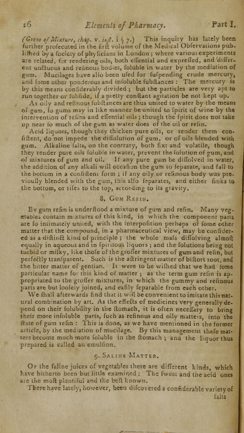 (Grew of Mixture, chap. v. inft. i § 7.) This inquiiy has lately been further profecuted in the firft. volume of the Medical Obfervations pub. lifted !>y a fociely ofphyficians in London; where various experiments are related, for rendering oils, both cllential and expreffed, and differ- ent uncluous and relinous bodies, foluble in water by the mediation of gum. Mucilages have aHo been ufed for fufpending crude mercury, and fome other ponderous and infoluble fubftances : The mercury is by this means confiderably divided ; but the particles are very apt to run together or lubfidc, if apietly conftant agitation be not kept up. As o:lv and refinous fubftances are thus united to water by the means of gum, \o gums may in like manner be united to ipirit of wine by tho intervention of rcfins and effential oils ; though the fpirit docs not take up near lb much of the gum as water does of the oil or refin. Acid liquors, though they thicken pure oils, or render them con- fident, do not impede the diffolution of gum, or cf oils blended with gum. Alkaline (alts, on the contrary, both fixe and volatile, though they render pure oils foluble in water, prevent the lolutionof gum, and of mixtures of gum and oil. If any pure gum be diffolved in water, the addition of any alkali will occafion the gum to fcparate, and fall to the bottom in a confident form ; if any oily or refinous body was pre- vioully blended with the gum, this alfo feparates, and either finks to the bottom, or iifes to the top, accotding to its gravity. 8. Gum Resin. By gum rcfin is underftood a mixture of gum and refin. Many veg- etable* contain m.xtures of this kind, in which the component pans arc fo intimately united, with the interpofition perhaps of fome other matter that the compound, in a pharmaceutical view, may be confidcr- ■ed as a diftinci kind of principle ; the whole mafs diffolving almoft equally in aqueous and in fpiritous liquors ; and the folutions being not turbid or milky, like thofe of the groffer mixtures of gum and refin, but perfectly tranfparent. Such is the aftringent matter of biftort root, and the bitter matter of gentian. It were to be wifhed that we had fome particular name for this kind of matter ; as the term gum refin is ap- propriated to the groffer mixtures, in which the gummy and refinous parts are but loofely joined, and eafily feparable from each other. We fhall afterwards find that it will be convenient to imitate this nat- ural combination by art. As the effedts of medicines very generally de- pend on their folubility in the ftomach, it is often neceffary to bring their more infoluble parts, fuch as refinous and oily matters, into the ftate of gum refin : This is done, as we have mentioned in the former article, by the mediation of mucilage. By this management thefe mat- ters become much more foluble in the ftomach •, and the liquor thus prepared is called an emulfion. 9. Saline Matter. Of the faline juices of vegetables there are different kinds, which have hitherto been but little examined : The fwcet and the acid ones are the molt plentiful and the beft known. Tfcerehavc lately, however, been difcovercda confiderablc variety of f aits