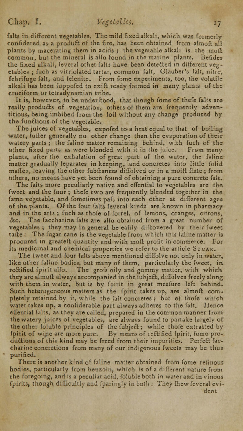 falts in different vegetables. The mild fixed alkali, which was formerly confidered as a product of the fire, has been obtained from almoft all plants by macerating them in acids ; the vegetable alkali is the mod common, but the mineral is alfo found in the marine plants. Befides the fixed alkali, feveral other falts have been detected in different veg- etables ; fuch as vitriolated tartar, common fait, Glauber's fait, nitre, febrifuge fait, and felenite. From fome experiments, too, the volatile alkali has been luppofed to cxift ready formed in many planes of the cruciform or tetradynamian tribe. It is, however, to be underftood, that though fome of thefe falts are really produces of vegetation, others of them are frequently adven- titious, being imbibed from the foil without any change produced by the functions of the vegetable. The juices of vegetables, expofed to-a heat equal to that of boiling water, iuffer generally no other change than the evaporation of their watery parts ; the faline matter remaining behind, with fuch of the other fixed parts as were blended with it in the juice. From many plants, after the exhalation of great part of the water, the faline matter gradually feparates in keeping, and concretes into little folid maffes, leaving the other fubftances diffolved or in a moift ffate ; from others, no means have yet been found of obtaining a pure concrete fait. The falts more peculiarly native and effential to vegetables are the fweet and the four ; thefe two are frequently blended together in the fame vegetable, and fometimes pafs into each other at different ages of the plants. Of the four falts feveral kinds are known in pharmacy and in the arts ; fuch as thofe of forrel, of lemons, oranges, citrons, &c. The faccharine falts are alfo obtained from a great number of vegetables ; they may in general be eafily difcovereci by their fweet tafte : The fugar cane is the vegetable from which this faline matter is procured in greatelt quantity and with moffc profit in commerce. For its medicinal and chemical properties we refer to the article Sugar. The fweet and four falts above mentioned diffolve not only in water, like other faline bodies, but many of them, particularly the fweet, in rectified fpirit alfo. The grofs oily and gummy matter, with which they are almoft always accompanied in the fubjeft, diffolves freely along with them in water, but is by fpirit in great meafure left behind. Such heterogeneous matters as the fpirit takes up, are almoft com- pletely retained by it, while the fait concretes ; but of thofe which water takes up, a confiderable part always adheres to the fait. Hence effential falts, as they are called, prepared in the common manner from the watery juices of vegetables, are always found to partake largely of the other foluble principles of the fubjeft; while thofe extracted by fpirit of wipe are more pure. By means of rectified Ipirit, fome pro- ductions of this kind may be freed from their impurities. Perfect fac- charine concretions from many of our indigenous fweets may be thus purified. There is another kind of faline matter obtained from fome refinous bodies, particularly from benzoin, which is of a different nature fiom the foregoing, and is a peculiar acid, foluble both in water and in vinous fpirits, though difficultly and fparingly in both : They fhew feveral evi- dent
