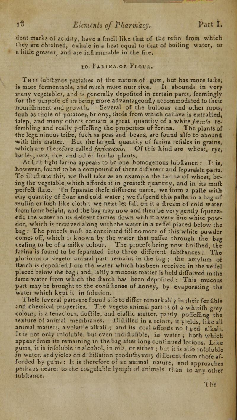 csnt marks of acidity, have a fmell like that of the refin from which they are obtained, exhale in a heat equal to that of boiling water, or a liule greater, and are inflammable in the fie. 10, Farina or Flour. This fubftance partakes of the nature of gum, but has more tafle, is more fermentable, and much more nutritive. It abounds in very many vegetables, and is generally depofited in certain parts, feemingly for the purpofe of ire being more advantageoufly accommodated to their nourifhment and growth. Several of the bulbous and other roots, fuch as thofe of potatoes, bricny, thofe from which caffava is extracted, lalep, and many others contain a great quantity of a while Jcscu/a re- fembling and really pofTefling the properties of ferina. The plants of the leguminous tribe, fuch as peas and beans, are found alfo to abound with tnis matter. But the largeft quantity of farina refides in grains, which are therefore called jarinactous. Of this kind are wheat, rye, barley, oats, rice, and other fimilar plants. At firft fight farina appears to be one homogenous fubftance : It is, however, found to be a compound of three different and feparable parts. To illufhate this, we fhall take as an example the farina of wheat, be- ing the vegetable.which affords it in greatefl quantity, and in its mod perfeft Mate. To feparate thefe different parts, we form a pafie with t*.iy quantity of flour and cold water ; we fufpend this pafte in a bag of jnuflin cr fuch like cloth ; we next let fall on it a Itream of cold water from fome height, and the bag may now and then be very gently fqueez- ed; the water in its defcent carries down with it a very fine white pow- der, which is received along with the water in a veffel placed below the bag : The procefs muft be continued till no more of this white powder comes ofT, which i? known by the water that pafles through the ba« ceafing to be of a milky colour. The procefs being now finifhed, the farina is found to be feparated into three different fubftanees : The glutinous or vegeto animal part remains in the bag ; the amylum or itarch is depofited fom the water which has been received in the veffel placed below the bag ; and, laftly a mucous matter is held d'.ffolved in the fame water from which the ftarch has been depofited : This mucous part may be brought to the confidence of honey, by evaporating tho water which kept it in folulion. Thefe feveral parts are found alfo to differ remarkably in their fenfible ;.nd chemical properties. The vegeto animal part is of a whitifh grey colour, is a tenacious duttile, and elaftic matter, partly poffeffing the texture of animal membranes. Di(tilled in a retort, it yields, like all animal matters, a volatile alkali ; and its coal affords no fixed alkali. It is not only infoluble, but even indiffufible, in water ; both which appear from its remaining in the bag after long continued lotions. Like gums, it is infolubie in alcohol, in oil?, or either ; but it is alfo infoluble in water, and yields on diftillation produftsvery different from thofe af- forded by gums : It is therefore of an animal nature, and approaches perhaps nearer to the coagulable lymph of animals than to any other iubftance. The