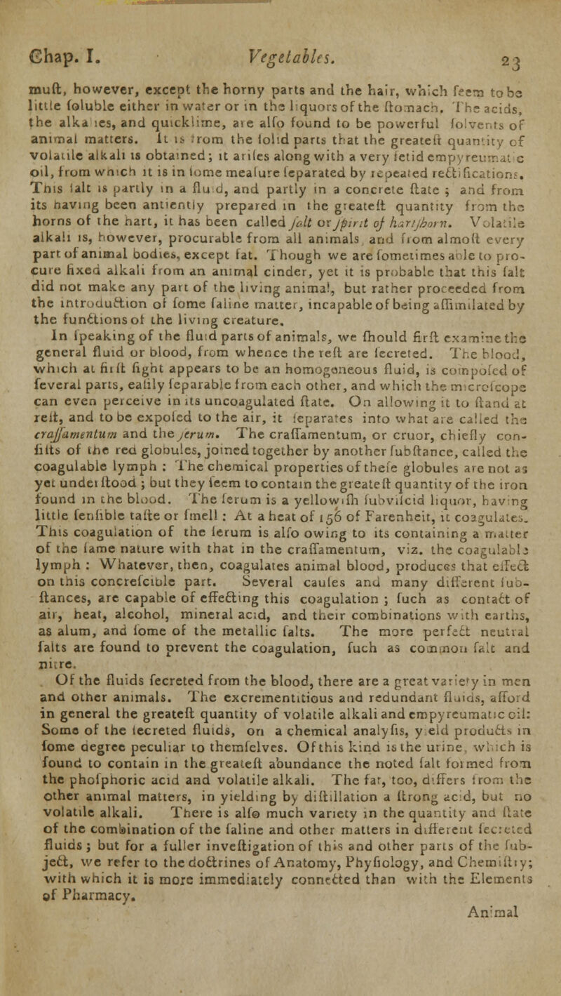 muft, however, except the horny parts and the hair, which feem to be little (oluble either in water or in the liquors of the ftomacb, The acids the alka ies, and quicklime, are alfo found to be powerful folvents of animal matters, it is ;rom the lol'.d parts that the greateft quantity of volatile alkali is obtained; it ardes along with a very ietid empyreu- od, from winch it is in lome mealure ieparated by repeated rectifications. Tnis fait is partly in a flu d, and partly in a concrete Hate ; and from its having been antientiy prepared in the greateft quantity from the horns of the hart, it has been called Jolt oxjpint of hartjhorn. Volatile alkali is, however, procurable from all animals and fiomalmoft every part of animal bodies, except fat. Though we are fometimesanle to pro- cure fixed alkali from an animal cinder, yet it is probable that this fait did not make any part of the living animal, but rather proceeded from the introduction or fomc faline matter, incapable of being aflimdated by the functionsot the living creature. In (peaking of the fluid parts of animals, we fhould firft examine the general fluid or blood, from whence the reft are fecreted. The blood, which at fii it fight appears to be an homogeneous fluid, is compbfed of feveral parts, ealily fcparabie from each other, and which the microfcope can even perceive in us uncoagulated flatc. On allowing it to ftand at relt, and to be expoled to the air, it ieparates into what are called the (raj/amentum and the jeruw. The cralTamentum, or cruor, chiefly con- torts of the rea globules, joined together by another fubftance, called the coagulable lymph : The chemical properties of thefe globules arc not as yet undei flood ; but they ieem to contain the greateft quantity of the iron found in the blood. The lerum is a yellowifh fubvilcid liquor, having little fenhble tafte or fmell: At a heat of 150 of Farenheit, it coagulates This coagulation of the lerum is alfo owing to its containing a matter of the lame nature with that in the craffamentum, viz. the coagulablj lymph : Whatever, then, coagulates animal blood, produces that eirecl on this concrefcihle part. Several caules and many different Jub- ilances, are capable of effecting this coagulation ; fuch as contact of air, heat, alcohol, mineral acid, and their combinations with earths, as alum, and iome of the metallic falts. The more perfect neutral falts are found to prevent the coagulation, fuch as common falc and mere. Of the fluids fecreted from the blood, there are a great variety in men and other animals. The excrementitious and redundant fluids, afford in general the greateft quantity of volatile alkali and empyreumatic cil: Some of the lecreted fluids, on a chemical analyfis, y eld produits in fome degree peculiar to themfelves. Of this kind is the urine, which is found to contain in the greateft abundance the noted fait formed from the phofphoric acid and volatile alkali. The far, too, d'ffcrs iron: t'.ic other animal matters, in yielding by diftdlation a (trong acid, but no volatile alkali. There is alf© much variety in the quantity and date of the combination of the faline and other matters in different lec:ctcd fluids ; but for a fuller inveftigation of this and other parts of the fub- jecl, we refer to the doctrines of Anatomy, Phyfiology, and Chemtiliy; with which it is more immediately connected than with the Elements of Pharmacy. An'raal