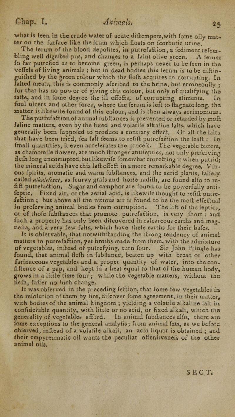 ■what is fcen in the crude water of acute diftempers,with fome oily mat- ter on the furface like the fcutn which floats on fcorbutic urine. The feium of the blood depofites, in putrefaction, a fedirnent refem- bling well digefted pus, and changes to a faint olive green. A ferum fo far putrefied as to become green, is perhaps never to be feen in the veflels of living animals ; but in dead bodies this ferum is to be diftin- guifhed by the green colour which the flcfh acquires in corrupting. la ialted meats, this is commonly afcribed to the brine, but erroneoufly ; for that has no power of giving this colour, but only of qualifying the tafte, and in fome degree the ill effects, of corrupting aliments. In foul ulcers and other fores, where the ferum is left to ftagnate long, the matter is likewife found of this colour, and is then always acrimonious. The putrefaftion of animal fubftances is prevented or retarded by moffc faline matters, even by the fixed and volatile alkaline falts, which have generally been fuppofed to produce a contrary effect. Of all the falts that have been tried, fea (alt feems- to refill putrefaction the leaft : In fmall quantities, it even accelerates the procefs. The vegetable bitters, as chamomile flowers, are much ftronger antifeptics, not only prefer ving flefh long uncorrupted,but likewife fomewhat correcting it when putrid; the mineral acids have this laft effedt in a more remarkable degree. Vin- ous fpirits, aromatic and warm fubftances, and the acrid plants, falfely called alkalefcent, as fcurvy grafs and horfe radifh, are found alfo to re- lift putrefaction. Sugar and camphor are found to be powerfully anti- feptic. Fixed air, or the aerial acid, is likewife thought to refill putre- faction ; but above all the nitrous air is found to be the mod effectual in preferving animal bodies from corruption. The lift of the feplics, or of thofe fubftances that promote putrefaction, is very fhort ; and fuch a property has only been difcovered in calcareous earths and mag- nefia, and a very few falts, which have thefe earths for their bafes. It is obfervable, that notwithftanding the ftrong tendency of animal matters to putrefadlion, yet broths made from them, with the admixture of vegetables, inftcad of putrefying, turn four. Sir John Prinole has found, that animal flefh in fubltance, beaten up with bread or other farinaceous vegetables and a proper quantity of water, into the con- fidence of a pap, and kept in a heat equal to that of the human body, grows in a little time four ; while the vegetable matters, without the flcfh, fuffer no fuch change. It wasobferved in the preceding fection, that fome few vegetables in the refolution of them by fire, difcover fome agreement, in their matter, with bodies of the animal kingdom ; yielding a volatile alkaline fait in confidetable quantity, with little or no acid, or fixed alkali, which the generality of vegetables afford. In animal fubftances alio, there are iome exceptions to the general analyfis; from animal fats, as we before obferved, inltead of a volatile alkali, an acid liquor is obtained ; and their empyreumatic oil wants the peculiar otfeniivenefs of the other animal oils. SECT.